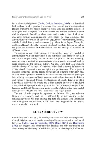 but is also a social process (Gefen, Geri,  Paravastu, 2007), it is beneﬁcial
both in theory and in practice to examine the cross-cultural communication
process. Furthermore, eastern society is rarely used as a cultural context to
investigate how foreigners from both eastern and western societies interact
with local people. To address these issues and to take a closer look at the
way cross-cultural communication takes place, we have examined the
communication processes of westerners (e.g., those from Germany, Ireland,
and the United States) and easterners (e.g., those from Japan, Mongolia,
and South Korea) when they interact with local people in Taiwan, as well as
the potential inﬂuences of Confucianism and the theory of manners of
different orders.
To summarize our contributions, we found that westerners tended to
communicate with the Taiwanese in an outspoken and brusque way and
made few changes during the communication process. On the contrary,
easterners were inclined to communicate with a gentler approach and to
make adjustments for the local culture. We also found that Confucianism
and the theory of manners of different orders had a strong inﬂuence on
cross-cultural communication strategies and performance. The argument
was also supported that the theory of manners of different orders may play
an even more signiﬁcant role than the individualism–collectivism paradigm
in explaining the causes of better communicational performance in Taiwan
and possibly mainland China. Furthermore, although Taiwan is often
labeled as a collectivistic society and a high-context culture with restricted
codes, our ﬁndings support the argument that the Taiwanese, along with the
Japanese and South Koreans, are quite capable of elaborating their verbal
messages according to the social position of the target person.
The rest of this chapter is organized as follows. First, the relevant
literature is reviewed, and this is followed by an introduction to the
methodology used. We then analyze the data and discuss their theoretical
and managerial implications. Limitations and suggestions for future
research are also presented.
LITERATURE REVIEW
Communication is not only an exchange of words but also a social process.
As such, it is imbued with a social meaning of inclusion, exclusion, and social
hierarchy (Gefen, Geri,  Paravastu, 2007). Deaux (1984) and Deschamps
(1982) also suggest that communication involves not only information but
also a strong social message, which is interpreted or misinterpreted within the
Cross-Cultural Communication: East vs. West 285
 