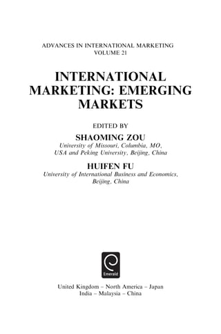 ADVANCES IN INTERNATIONAL MARKETING
VOLUME 21
INTERNATIONAL
MARKETING: EMERGING
MARKETS
EDITED BY
SHAOMING ZOU
University of Missouri, Columbia, MO,
USA and Peking University, Beijing, China
HUIFEN FU
University of International Business and Economics,
Beijing, China
United Kingdom – North America – Japan
India – Malaysia – China
 