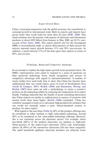 Export Growth Rates
China’s increasing integration with the global economy has contributed to
sustained growth in international trade. Both its exports and imports have
grown faster than world trade for more than 20 years (IMF, 2004). This
trend continues into the present, with exports of electronic and information
products at about $202 billion from January to May 2008, up 24.1% year-
on-year (China Daily, 2008). The export growth rate for the investigated
SMEs is extraordinarily high, as almost three-quarters of them (across the
sectors) reported export growth between 11% and 50% year-on-year. In
addition, a small minority (7%) of the ﬁrms grew their exports in excess of
80% year-on-year.
Technology, Brand and Competitive Advantage
In an attempt to explain the high export growth levels presented above, the
SMEs’ representatives were asked to respond to a series of questions on
their perceived technology levels, brand recognition and sources of
competitive advantage with regard to internationalisation. A number of
recent studies have used trade data to show that China has become more
sophisticated than one would expect, given its level of development (Van
Assche & Gangnes, 2007). Rodrik (2006) and Hausmann, Hwang, and
Rodrik (2007) have come up with a methodology to assess a country’s
position on the technology ladder by analyzing the composition of its export
bundle. Findings indicated that the bundle of goods (including electronics)
that China exports are similar in sophistication to exports of countries with
income levels three times higher. Rodrik (2006) concluded, ‘China has
somehow managed to latch on to advanced, high-productivity products that
one would not normally expect a poor, labour-abundant country to
produce, let alone export’.
With regard to the case ﬁrms (Table 4), 60% of the product offerings may
be considered as either medium or high value-added technology, leaving
40% to be considered as low value-added technology offerings. However,
this is not consistent across the electronic sectors. For example, about
two-thirds (60%) of the medical electronics are medium or high-tech.
Three-quarters of the audio/visual electronics (70%) and, interestingly,
almost all (90%) of the automotive electronics fall into these categories.
The small household appliance electronic products are relatively lower
SHARON LOANE AND JIM BELL
16
 