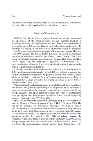 cultural context of the speaker and the listeners. Consequently, communica-
tion can only be understood within speciﬁc cultural contexts.
Culture and Communication
Hall (1976) describes societies as high- or low-context societies in terms of
the importance of the communication message elements involved in
providing meanings. In high-context cultures, very little information is
involved in the coded message because most information is shared by the
members of a society. In contrast, a mass of information can be embedded
explicitly in the communication messages of low-context cultures. Hall and
Hall (1990) describe the United States, Germany, and northern European
countries as low-context cultures, and Korea, Japan, Taiwan, China, and
southern European countries as high-context cultures. Gudykunst and Kim
(1984) suggest that this paradigm is equivalent to Bernstein’s (1971)
conceptualization of restricted and elaborated codes when it comes to the
notion of communication patterns.
A similar paradigm, individualism–collectivism, is also widely used to
differentiate communication preferences of different cultural categories. For
example, researchers often claim that people in collectivistic societies tend to
adopt an implicit or indirect form of communication whereas those in
individualistic societies are inclined to utilize an explicit or direct form of
communication (Yum, 1988).
Although these broad categorizations are useful for making cross-cultural
comparisons and generalizations, they may not provide much help when it
comes to understanding the causes of communication patterns and offering
speciﬁc guidelines for better communicational performance. Furthermore,
these paradigms and their general conclusions have been challenged by
scholars (Chang  Holt, 1991; Yau, 2006).
First, the individualism–collectivism paradigm may not be suitable for
studying Chinese or Taiwanese people (Chang  Holt, 1991; Yau, 2006). The
well-known inﬂuence of Confucian philosophy on Chinese society
and its emphasis on maintaining a stable and harmonious society may give
us an impression that Chinese people always sacriﬁce personal interests
for the beneﬁt of society. This impression would thus make it a collectivistic
society as classiﬁed by Hofstede (1980, 1984) and others. However, the
concept of collectivism does not exist among the Chinese (Yau, 2006), so that
this paradigm may lose its content or face validity when it is used to
investigate the communication patterns among them. Chang and Holt’s
Yaolung James Hsieh
286
 