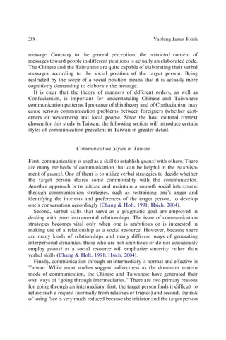 message. Contrary to the general perception, the restricted content of
messages toward people in different positions is actually an elaborated code.
The Chinese and the Taiwanese are quite capable of elaborating their verbal
messages according to the social position of the target person. Being
restricted by the scope of a social position means that it is actually more
cognitively demanding to elaborate the message.
It is clear that the theory of manners of different orders, as well as
Confucianism, is important for understanding Chinese and Taiwanese
communication patterns. Ignorance of this theory and of Confucianism may
cause serious communication problems between foreigners (whether east-
erners or westerners) and local people. Since the host cultural context
chosen for this study is Taiwan, the following section will introduce certain
styles of communication prevalent in Taiwan in greater detail.
Communication Styles in Taiwan
First, communication is used as a skill to establish guanxi with others. There
are many methods of communication that can be helpful in the establish-
ment of guanxi. One of them is to utilize verbal strategies to decide whether
the target person shares some commonality with the communicator.
Another approach is to initiate and maintain a smooth social intercourse
through communication strategies, such as restraining one’s anger and
identifying the interests and preferences of the target person, to develop
one’s conversation accordingly (Chang  Holt, 1991; Hsieh, 2004).
Second, verbal skills that serve as a pragmatic goal are employed in
dealing with pure instrumental relationships. The issue of communication
strategies becomes vital only when one is ambitious or is interested in
making use of a relationship as a social resource. However, because there
are many kinds of relationships and many different ways of generating
interpersonal dynamics, those who are not ambitious or do not consciously
employ guanxi as a social resource will emphasize sincerity rather than
verbal skills (Chang  Holt, 1991; Hsieh, 2004).
Finally, communication through an intermediary is normal and effective in
Taiwan. While most studies suggest indirectness as the dominant eastern
mode of communication, the Chinese and Taiwanese have generated their
own ways of ‘‘going through intermediaries.’’ There are two primary reasons
for going through an intermediary: ﬁrst, the target person ﬁnds it difﬁcult to
refuse such a request (normally from relatives or friends) and second, the risk
of losing face is very much reduced because the initiator and the target person
Yaolung James Hsieh
288
 