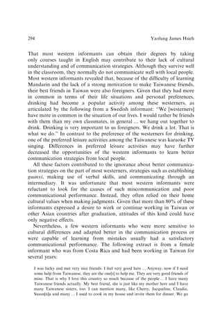 That most western informants can obtain their degrees by taking
only courses taught in English may contribute to their lack of cultural
understanding and of communication strategies. Although they survive well
in the classroom, they normally do not communicate well with local people.
Most western informants revealed that, because of the difﬁculty of learning
Mandarin and the lack of a strong motivation to make Taiwanese friends,
their best friends in Taiwan were also foreigners. Given that they had more
in common in terms of their life situations and personal preferences,
drinking had become a popular activity among these westerners, as
articulated by the following from a Swedish informant: ‘‘We [westerners]
have more in common in the situation of our lives. I would rather be friends
with them than my own classmates, in general y we hang out together to
drink. Drinking is very important to us foreigners. We drink a lot. That is
what we do.’’ In contrast to the preference of the westerners for drinking,
one of the preferred leisure activities among the Taiwanese was karaoke TV
singing. Differences in preferred leisure activities may have further
decreased the opportunities of the western informants to learn better
communication strategies from local people.
All these factors contributed to the ignorance about better communica-
tion strategies on the part of most westerners, strategies such as establishing
guanxi, making use of verbal skills, and communicating through an
intermediary. It was unfortunate that most western informants were
reluctant to look for the causes of such miscommunication and poor
communicational performance. Instead, they often relied on their home
cultural values when making judgments. Given that more than 80% of these
informants expressed a desire to work or continue working in Taiwan or
other Asian countries after graduation, attitudes of this kind could have
only negative effects.
Nevertheless, a few western informants who were more sensitive to
cultural differences and adapted better in the communication process or
were capable of learning from mistakes usually had a satisfactory
communicational performance. The following extract is from a female
informant who was from Costa Rica and had been working in Taiwan for
several years:
I was lucky and met very nice friends. I feel very good here y Anyway, now if I need
some help from Taiwanese, they are the one[s] to help me. They are very good friends of
mine. That is why I love this country so much because of the people y I have many
Taiwanese friends actually. My best friend, she is just like my mother here and I have
many Taiwanese sisters, too. I can mention many, like Cherry, Jacqueline, Claudia,
Susan[n]a and many y I used to cook in my house and invite them for dinner. We go
Yaolung James Hsieh
294
 
