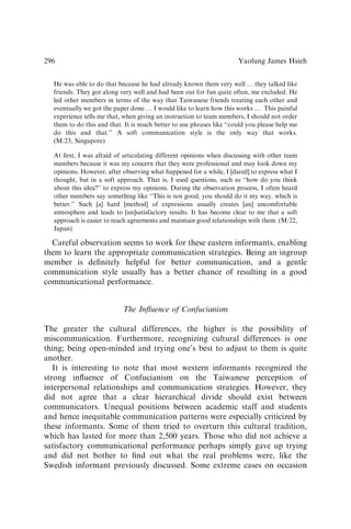 He was able to do that because he had already known them very well y they talked like
friends. They got along very well and had been out for fun quite often, me excluded. He
led other members in terms of the way that Taiwanese friends treating each other and
eventually we got the paper done y I would like to learn how this works y This painful
experience tells me that, when giving an instruction to team members, I should not order
them to do this and that. It is much better to use phrases like ‘‘could you please help me
do this and that.’’ A soft communication style is the only way that works.
(M/23, Singapore)
At ﬁrst, I was afraid of articulating different opinions when discussing with other team
members because it was my concern that they were professional and may look down my
opinions. However, after observing what happened for a while, I [dared] to express what I
thought, but in a soft approach. That is, I used questions, such as ‘‘how do you think
about this idea?’’ to express my opinions. During the observation process, I often heard
other members say something like ‘‘This is not good; you should do it my way, which is
better.’’ Such [a] hard [method] of expressions usually creates [an] uncomfortable
atmosphere and leads to [un]satisfactory results. It has become clear to me that a soft
approach is easier to reach agreements and maintain good relationships with them. (M/22,
Japan)
Careful observation seems to work for these eastern informants, enabling
them to learn the appropriate communication strategies. Being an ingroup
member is deﬁnitely helpful for better communication, and a gentle
communication style usually has a better chance of resulting in a good
communicational performance.
The Inﬂuence of Confucianism
The greater the cultural differences, the higher is the possibility of
miscommunication. Furthermore, recognizing cultural differences is one
thing; being open-minded and trying one’s best to adjust to them is quite
another.
It is interesting to note that most western informants recognized the
strong inﬂuence of Confucianism on the Taiwanese perception of
interpersonal relationships and communication strategies. However, they
did not agree that a clear hierarchical divide should exist between
communicators. Unequal positions between academic staff and students
and hence inequitable communication patterns were especially criticized by
these informants. Some of them tried to overturn this cultural tradition,
which has lasted for more than 2,500 years. Those who did not achieve a
satisfactory communicational performance perhaps simply gave up trying
and did not bother to ﬁnd out what the real problems were, like the
Swedish informant previously discussed. Some extreme cases on occasion
Yaolung James Hsieh
296
 