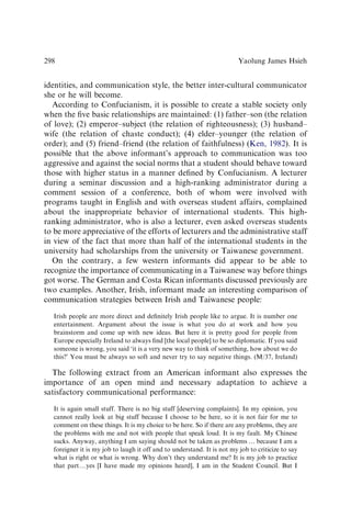 identities, and communication style, the better inter-cultural communicator
she or he will become.
According to Confucianism, it is possible to create a stable society only
when the ﬁve basic relationships are maintained: (1) father–son (the relation
of love); (2) emperor–subject (the relation of righteousness); (3) husband–
wife (the relation of chaste conduct); (4) elder–younger (the relation of
order); and (5) friend–friend (the relation of faithfulness) (Ken, 1982). It is
possible that the above informant’s approach to communication was too
aggressive and against the social norms that a student should behave toward
those with higher status in a manner deﬁned by Confucianism. A lecturer
during a seminar discussion and a high-ranking administrator during a
comment session of a conference, both of whom were involved with
programs taught in English and with overseas student affairs, complained
about the inappropriate behavior of international students. This high-
ranking administrator, who is also a lecturer, even asked overseas students
to be more appreciative of the efforts of lecturers and the administrative staff
in view of the fact that more than half of the international students in the
university had scholarships from the university or Taiwanese government.
On the contrary, a few western informants did appear to be able to
recognize the importance of communicating in a Taiwanese way before things
got worse. The German and Costa Rican informants discussed previously are
two examples. Another, Irish, informant made an interesting comparison of
communication strategies between Irish and Taiwanese people:
Irish people are more direct and deﬁnitely Irish people like to argue. It is number one
entertainment. Argument about the issue is what you do at work and how you
brainstorm and come up with new ideas. But here it is pretty good for people from
Europe especially Ireland to always ﬁnd [the local people] to be so diplomatic. If you said
someone is wrong, you said ‘it is a very new way to think of something, how about we do
this?’ You must be always so soft and never try to say negative things. (M/37, Ireland)
The following extract from an American informant also expresses the
importance of an open mind and necessary adaptation to achieve a
satisfactory communicational performance:
It is again small stuff. There is no big stuff [deserving complaints]. In my opinion, you
cannot really look at big stuff because I choose to be here, so it is not fair for me to
comment on these things. It is my choice to be here. So if there are any problems, they are
the problems with me and not with people that speak loud. It is my fault. My Chinese
sucks. Anyway, anything I am saying should not be taken as problems y because I am a
foreigner it is my job to laugh it off and to understand. It is not my job to criticize to say
what is right or what is wrong. Why don’t they understand me? It is my job to practice
that partyyes [I have made my opinions heard], I am in the Student Council. But I
Yaolung James Hsieh
298
 