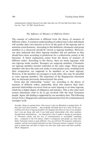 undergraduate students because I am older than they are. If I ask help from them, I may
lose my ‘‘face.’’ (F/26G, South Korea)
The Inﬂuence of Manners of Different Orders
The concept of collectivism is different from the theory of manners of
different orders. A common understanding of collectivism is that individuals
will sacriﬁce their own interests in favor of the goals of the ingroup and to
maintain social harmony. According to this deﬁnition, classmates and group
members in a classroom should be viewed as ingroup members. However,
our data indicated that these ingroup members did not perform as they
should have done according to predictions for a collectivistic society in the
literature. A better explanation comes from the theory of manners of
different orders. According to this theory, there are many ingroups, with
one ingroup inside another. Strangers are outgroup members. Classmates
are ingroup members located somewhat in the outer range. Those group
members who have the same case study or term project score, resulting from
their cooperation, are supposed to be members of an inner ingroup.
However, if the members are strangers to each other, they may be classiﬁed
as outer ingroup members. The experience of the Singaporean informant
that we discussed previously demonstrated this point.
Given that the relationship ‘‘circles’’ are, according to the theory of
manners of different orders, penetrable, those who improve their inter-
personal relationships can move from an outer ingroup to an inner ingroup,
which has a higher degree of obligation and intimacy. This is also what most
eastern informants tried to do to get involved with the local Taiwanese
people. Again, this ﬁnding is supported by our secondary data. The following
extract from a Singaporean informant demonstrates how his communication
strategies work:
Actually, things are getting better. One reason is that my Mandarin is getting better. If
they don’t pay close attention y they probably will think that I am a local. In this way,
I will be more close to ingroup members. If it happens that there are one or two members
that I can get along with well, I can build good relationships with other members
through these intermediaries y my impression is that I ought to change my perception
of Taiwanese culture and the way of communication to accomplish something
here y compared to the US culture, which is transparent and people say what they
think, Taiwanese culture is quite different. You can tell from TV programs, politicians,
students, and the environment [a]round you that Taiwanese culture is opaque. You just
need to spend time and effort to ﬁgure out what they really mean and listen carefully.
(M/23, Singapore)
Yaolung James Hsieh
300
 