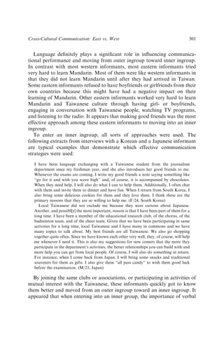 Language deﬁnitely plays a signiﬁcant role in inﬂuencing communica-
tional performance and moving from outer ingroup toward inner ingroup.
In contrast with most western informants, most eastern informants tried
very hard to learn Mandarin. Most of them were like western informants in
that they did not learn Mandarin until after they had arrived in Taiwan.
Some eastern informants refused to have boyfriends or girlfriends from their
own countries because this might have had a negative impact on their
learning of Mandarin. Other eastern informants worked very hard to learn
Mandarin and Taiwanese culture through having girl- or boyfriends,
engaging in conversation with Taiwanese people, watching TV programs,
and listening to the radio. It appears that making good friends was the most
effective approach among these eastern informants to moving into an inner
ingroup.
To enter an inner ingroup, all sorts of approaches were used. The
following extracts from interviews with a Korean and a Japanese informant
are typical examples that demonstrate which effective communication
strategies were used:
I have been language exchanging with a Taiwanese student from the journalism
department since my freshman year, and she also introduces her good friends to me.
Whenever the exams are coming, I write my good friends a note saying something like
‘‘go for it and wish you score high’’ and, of course, it is accompanied by chocolates.
When they need help, I will also do what I can to help them. Additionally, I often chat
with them and invite them to dinner and have fun. When I return from South Korea, I
also bring some delicious cookies for them and they love them. I think these are the
primary reasons that they are so willing to help me. (F/24, South Korea)
Local Taiwanese did not exclude me because they were curious about Japanese.
Another, and possibl[y] the most important, reason is that I have been part of them for a
long time. I have been a member of the educational research club, of the chorus, of the
badminton team, and of the cheer team. Given that we have been participating in same
activities for a long time, local Taiwanese and I have many in commons and we have
many topics to talk about. My best friends are all Taiwanese. We also go shopping
together quite often. Since we have known each other very well, they, of course, will help
me whenever I need it. This is also my suggestions for new comers that the more they
participate in the department’s activities, the better relationships you can build with and
more help you can get from local people. Of course, I will also do something in return.
For instance, when I come back from Japan, I will bring some snacks and traditional
souvenirs for them as gifts. I also give them ‘‘all pass candy’’ to wish them good luck
before the examination. (M/23, Japan)
By joining the same clubs or associations, or participating in activities of
mutual interest with the Taiwanese, these informants quickly got to know
them better and moved from an outer ingroup toward an inner ingroup. It
appeared that when entering into an inner group, the importance of verbal
Cross-Cultural Communication: East vs. West 301
 