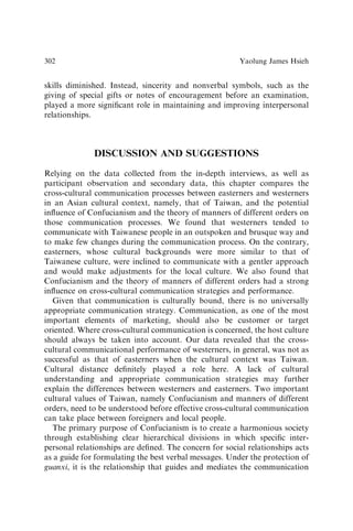 skills diminished. Instead, sincerity and nonverbal symbols, such as the
giving of special gifts or notes of encouragement before an examination,
played a more signiﬁcant role in maintaining and improving interpersonal
relationships.
DISCUSSION AND SUGGESTIONS
Relying on the data collected from the in-depth interviews, as well as
participant observation and secondary data, this chapter compares the
cross-cultural communication processes between easterners and westerners
in an Asian cultural context, namely, that of Taiwan, and the potential
inﬂuence of Confucianism and the theory of manners of different orders on
those communication processes. We found that westerners tended to
communicate with Taiwanese people in an outspoken and brusque way and
to make few changes during the communication process. On the contrary,
easterners, whose cultural backgrounds were more similar to that of
Taiwanese culture, were inclined to communicate with a gentler approach
and would make adjustments for the local culture. We also found that
Confucianism and the theory of manners of different orders had a strong
inﬂuence on cross-cultural communication strategies and performance.
Given that communication is culturally bound, there is no universally
appropriate communication strategy. Communication, as one of the most
important elements of marketing, should also be customer or target
oriented. Where cross-cultural communication is concerned, the host culture
should always be taken into account. Our data revealed that the cross-
cultural communicational performance of westerners, in general, was not as
successful as that of easterners when the cultural context was Taiwan.
Cultural distance deﬁnitely played a role here. A lack of cultural
understanding and appropriate communication strategies may further
explain the differences between westerners and easterners. Two important
cultural values of Taiwan, namely Confucianism and manners of different
orders, need to be understood before effective cross-cultural communication
can take place between foreigners and local people.
The primary purpose of Confucianism is to create a harmonious society
through establishing clear hierarchical divisions in which speciﬁc inter-
personal relationships are deﬁned. The concern for social relationships acts
as a guide for formulating the best verbal messages. Under the protection of
guanxi, it is the relationship that guides and mediates the communication
Yaolung James Hsieh
302
 