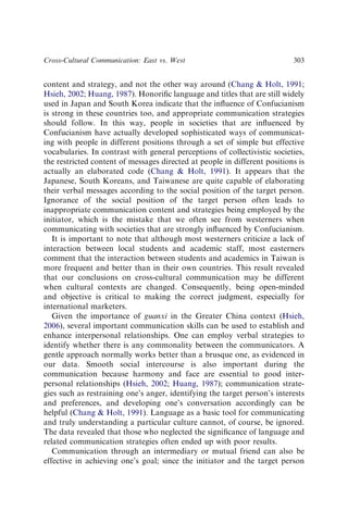 content and strategy, and not the other way around (Chang  Holt, 1991;
Hsieh, 2002; Huang, 1987). Honoriﬁc language and titles that are still widely
used in Japan and South Korea indicate that the inﬂuence of Confucianism
is strong in these countries too, and appropriate communication strategies
should follow. In this way, people in societies that are inﬂuenced by
Confucianism have actually developed sophisticated ways of communicat-
ing with people in different positions through a set of simple but effective
vocabularies. In contrast with general perceptions of collectivistic societies,
the restricted content of messages directed at people in different positions is
actually an elaborated code (Chang  Holt, 1991). It appears that the
Japanese, South Koreans, and Taiwanese are quite capable of elaborating
their verbal messages according to the social position of the target person.
Ignorance of the social position of the target person often leads to
inappropriate communication content and strategies being employed by the
initiator, which is the mistake that we often see from westerners when
communicating with societies that are strongly inﬂuenced by Confucianism.
It is important to note that although most westerners criticize a lack of
interaction between local students and academic staff, most easterners
comment that the interaction between students and academics in Taiwan is
more frequent and better than in their own countries. This result revealed
that our conclusions on cross-cultural communication may be different
when cultural contexts are changed. Consequently, being open-minded
and objective is critical to making the correct judgment, especially for
international marketers.
Given the importance of guanxi in the Greater China context (Hsieh,
2006), several important communication skills can be used to establish and
enhance interpersonal relationships. One can employ verbal strategies to
identify whether there is any commonality between the communicators. A
gentle approach normally works better than a brusque one, as evidenced in
our data. Smooth social intercourse is also important during the
communication because harmony and face are essential to good inter-
personal relationships (Hsieh, 2002; Huang, 1987); communication strate-
gies such as restraining one’s anger, identifying the target person’s interests
and preferences, and developing one’s conversation accordingly can be
helpful (Chang  Holt, 1991). Language as a basic tool for communicating
and truly understanding a particular culture cannot, of course, be ignored.
The data revealed that those who neglected the signiﬁcance of language and
related communication strategies often ended up with poor results.
Communication through an intermediary or mutual friend can also be
effective in achieving one’s goal; since the initiator and the target person
Cross-Cultural Communication: East vs. West 303
 