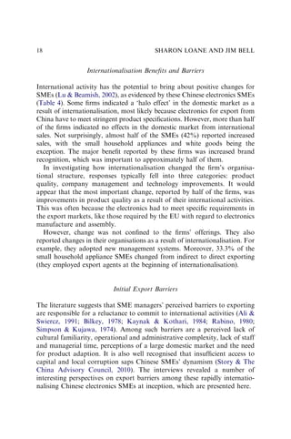 Internationalisation Beneﬁts and Barriers
International activity has the potential to bring about positive changes for
SMEs (Lu & Beamish, 2002), as evidenced by these Chinese electronics SMEs
(Table 4). Some ﬁrms indicated a ‘halo effect’ in the domestic market as a
result of internationalisation, most likely because electronics for export from
China have to meet stringent product speciﬁcations. However, more than half
of the ﬁrms indicated no effects in the domestic market from international
sales. Not surprisingly, almost half of the SMEs (42%) reported increased
sales, with the small household appliances and white goods being the
exception. The major beneﬁt reported by these ﬁrms was increased brand
recognition, which was important to approximately half of them.
In investigating how internationalisation changed the ﬁrm’s organisa-
tional structure, responses typically fell into three categories: product
quality, company management and technology improvements. It would
appear that the most important change, reported by half of the ﬁrms, was
improvements in product quality as a result of their international activities.
This was often because the electronics had to meet speciﬁc requirements in
the export markets, like those required by the EU with regard to electronics
manufacture and assembly.
However, change was not conﬁned to the ﬁrms’ offerings. They also
reported changes in their organisations as a result of internationalisation. For
example, they adopted new management systems. Moreover, 33.3% of the
small household appliance SMEs changed from indirect to direct exporting
(they employed export agents at the beginning of internationalisation).
Initial Export Barriers
The literature suggests that SME managers’ perceived barriers to exporting
are responsible for a reluctance to commit to international activities (Ali &
Swiercz, 1991; Bilkey, 1978; Kaynak & Kothari, 1984; Rabino, 1980;
Simpson & Kujawa, 1974). Among such barriers are a perceived lack of
cultural familiarity, operational and administrative complexity, lack of staff
and managerial time, perceptions of a large domestic market and the need
for product adaption. It is also well recognised that insufﬁcient access to
capital and local corruption saps Chinese SMEs’ dynamism (Story & The
China Advisory Council, 2010). The interviews revealed a number of
interesting perspectives on export barriers among these rapidly internatio-
nalising Chinese electronics SMEs at inception, which are presented here.
SHARON LOANE AND JIM BELL
18
 