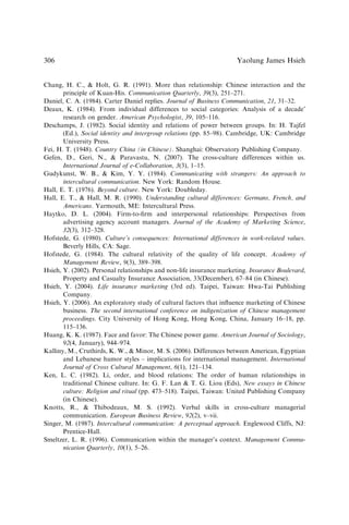 Chang, H. C.,  Holt, G. R. (1991). More than relationship: Chinese interaction and the
principle of Kuan-His. Communication Quarterly, 39(3), 251–271.
Daniel, C. A. (1984). Carter Daniel replies. Journal of Business Communication, 21, 31–32.
Deaux, K. (1984). From individual differences to social categories: Analysis of a decade’
research on gender. American Psychologist, 39, 105–116.
Deschamps, J. (1982). Social identity and relations of power between groups. In: H. Tajfel
(Ed.), Social identity and intergroup relations (pp. 85–98). Cambridge, UK: Cambridge
University Press.
Fei, H. T. (1948). Country China (in Chinese). Shanghai: Observatory Publishing Company.
Gefen, D., Geri, N.,  Paravastu, N. (2007). The cross-culture differences within us.
International Journal of e-Collaboration, 3(3), 1–15.
Gudykunst, W. B.,  Kim, Y. Y. (1984). Communicating with strangers: An approach to
intercultural communication. New York: Random House.
Hall, E. T. (1976). Beyond culture. New York: Doubleday.
Hall, E. T.,  Hall, M. R. (1990). Understanding cultural differences: Germans, French, and
Americans. Yarmouth, ME: Intercultural Press.
Haytko, D. L. (2004). Firm-to-ﬁrm and interpersonal relationships: Perspectives from
advertising agency account managers. Journal of the Academy of Marketing Science,
32(3), 312–328.
Hofstede, G. (1980). Culture’s consequences: International differences in work-related values.
Beverly Hills, CA: Sage.
Hofstede, G. (1984). The cultural relativity of the quality of life concept. Academy of
Management Review, 9(3), 389–398.
Hsieh, Y. (2002). Personal relationships and non-life insurance marketing. Insurance Boulevard,
Property and Casualty Insurance Association, 33(December), 67–84 (in Chinese).
Hsieh, Y. (2004). Life insurance marketing (3rd ed). Taipei, Taiwan: Hwa-Tai Publishing
Company.
Hsieh, Y. (2006). An exploratory study of cultural factors that inﬂuence marketing of Chinese
business. The second international conference on indigenization of Chinese management
proceedings. City University of Hong Kong, Hong Kong, China, January 16–18, pp.
115–136.
Huang, K. K. (1987). Face and favor: The Chinese power game. American Journal of Sociology,
92(4, January), 944–974.
Kalliny, M., Cruthirds, K. W.,  Minor, M. S. (2006). Differences between American, Egyptian
and Lebanese humor styles – implications for international management. International
Journal of Cross Cultural Management, 6(1), 121–134.
Ken, L. C. (1982). Li, order, and blood relations: The order of human relationships in
traditional Chinese culture. In: G. F. Lan  T. G. Liou (Eds), New essays in Chinese
culture: Religion and ritual (pp. 473–518). Taipei, Taiwan: United Publishing Company
(in Chinese).
Knotts, R.,  Thibodeaux, M. S. (1992). Verbal skills in cross-culture managerial
communication. European Business Review, 92(2), v–vii.
Singer, M. (1987). Intercultural communication: A perceptual approach. Englewood Cliffs, NJ:
Prentice-Hall.
Smeltzer, L. R. (1996). Communication within the manager’s context. Management Commu-
nication Quarterly, 10(1), 5–26.
Yaolung James Hsieh
306
 