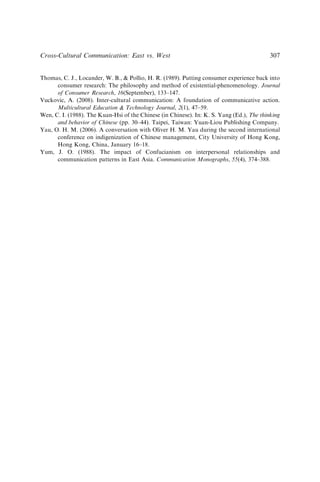Thomas, C. J., Locander, W. B.,  Pollio, H. R. (1989). Putting consumer experience back into
consumer research: The philosophy and method of existential-phenomenology. Journal
of Consumer Research, 16(September), 133–147.
Vuckovic, A. (2008). Inter-cultural communication: A foundation of communicative action.
Multicultural Education  Technology Journal, 2(1), 47–59.
Wen, C. I. (1988). The Kuan-Hsi of the Chinese (in Chinese). In: K. S. Yang (Ed.), The thinking
and behavior of Chinese (pp. 30–44). Taipei, Taiwan: Yuan-Liou Publishing Company.
Yau, O. H. M. (2006). A conversation with Oliver H. M. Yau during the second international
conference on indigenization of Chinese management, City University of Hong Kong,
Hong Kong, China, January 16–18.
Yum, J. O. (1988). The impact of Confucianism on interpersonal relationships and
communication patterns in East Asia. Communication Monographs, 55(4), 374–388.
Cross-Cultural Communication: East vs. West 307
 