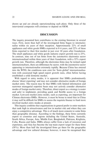 drawn up and are already operationalising such plans. Only three of the
interviewed companies will continue to depend on OEM.
DISCUSSION
The inquiry presented here contributes to the existing literature in several
ways. First, more than half of the investigated ﬁrms began to internatio-
nalise within six years of their inception. Approximately 22% of small
appliances and white goods SMEs exported in 0–6 years, and 22% of these
ﬁrms exported to their ﬁrst market in just over 10 years after foundation.
The small appliances and white goods industry export growth rate is 25%.
In contrast, nine out of ten ﬁrms from the automotive electronics sector
internationalised within three years of their foundation, with a 52% export
growth rate. Therefore, although the electronics ﬁrms may be termed rapid
internationalisers, there are differences by sector, with the automotive sector
appearing to internationalise extremely rapidly. Because China has entered
into the WTO, the conditions now exist for ‘born global’ internationalisa-
tion with associated high speed export growth rates, often before having
established a solid domestic market.
With regard to entry modes, it is apparent that SMEs predominantly
choose ‘direct exporting’ and may not consider alternative modes of foreign
market entry. The reason may be that SMEs with limited information and
narrower managerial expertise bases may not actively consider alternative
modes of foreign market entry. Therefore, direct export as a strategy is easier
and safer to implement, providing quick and ﬂexible access to a foreign
market. Low-cost market entry modes, such as exporting, are important for
Chinese electronics SMEs. However, it must be borne in mind that in China
it may well be difﬁcult for SMEs to access the requisite ﬁnance to fund more
involved market entry modes at present.
This inquiry conﬁrms that organisations in general prefer to enter markets
that rank high in attractiveness and low in market risk and where they can
enjoy a competitive advantage. This is of much more concern to some ﬁrms
than geographic distance. According to the ﬁndings, these ﬁrms currently
export to countries and regions including the United States, Australia,
South Africa, Europe, Asia, Middle East, Bangladesh, Pakistan, Kirghizia,
Cuba, Russia and India. SMEs always suffer from a lack of resources and
experience, and Asia has become the top main export target for these ﬁrms
(58%). More than half the investigated ﬁrms go there for the geographic
advantage and low cultural distance; however, it must be recognised that
SHARON LOANE AND JIM BELL
22
 