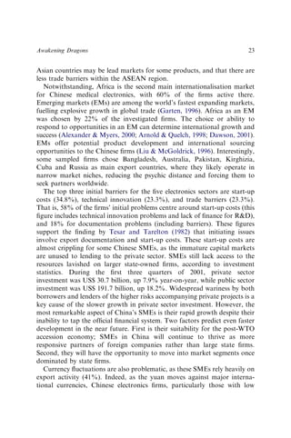 Asian countries may be lead markets for some products, and that there are
less trade barriers within the ASEAN region.
Notwithstanding, Africa is the second main internationalisation market
for Chinese medical electronics, with 60% of the ﬁrms active there.
Emerging markets (EMs) are among the world’s fastest expanding markets,
fuelling explosive growth in global trade (Garten, 1996). Africa as an EM
was chosen by 22% of the investigated ﬁrms. The choice or ability to
respond to opportunities in an EM can determine international growth and
success (Alexander & Myers, 2000; Arnold & Quelch, 1998; Dawson, 2001).
EMs offer potential product development and international sourcing
opportunities to the Chinese ﬁrms (Liu & McGoldrick, 1996). Interestingly,
some sampled ﬁrms chose Bangladesh, Australia, Pakistan, Kirghizia,
Cuba and Russia as main export countries, where they likely operate in
narrow market niches, reducing the psychic distance and forcing them to
seek partners worldwide.
The top three initial barriers for the ﬁve electronics sectors are start-up
costs (34.8%), technical innovation (23.3%), and trade barriers (23.3%).
That is, 58% of the ﬁrms’ initial problems centre around start-up costs (this
ﬁgure includes technical innovation problems and lack of ﬁnance for R&D),
and 18% for documentation problems (including barriers). These ﬁgures
support the ﬁnding by Tesar and Tarelton (1982) that initiating issues
involve export documentation and start-up costs. These start-up costs are
almost crippling for some Chinese SMEs, as the immature capital markets
are unused to lending to the private sector. SMEs still lack access to the
resources lavished on larger state-owned ﬁrms, according to investment
statistics. During the ﬁrst three quarters of 2001, private sector
investment was US$ 30.7 billion, up 7.9% year-on-year, while public sector
investment was US$ 191.7 billion, up 18.2%. Widespread wariness by both
borrowers and lenders of the higher risks accompanying private projects is a
key cause of the slower growth in private sector investment. However, the
most remarkable aspect of China’s SMEs is their rapid growth despite their
inability to tap the ofﬁcial ﬁnancial system. Two factors predict even faster
development in the near future. First is their suitability for the post-WTO
accession economy; SMEs in China will continue to thrive as more
responsive partners of foreign companies rather than large state ﬁrms.
Second, they will have the opportunity to move into market segments once
dominated by state ﬁrms.
Currency ﬂuctuations are also problematic, as these SMEs rely heavily on
export activity (41%). Indeed, as the yuan moves against major interna-
tional currencies, Chinese electronics ﬁrms, particularly those with low
Awakening Dragons 23
 