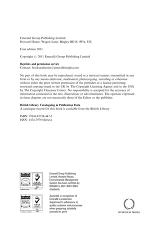Emerald Group Publishing Limited
Howard House, Wagon Lane, Bingley BD16 1WA, UK
First edition 2011
Copyright r 2011 Emerald Group Publishing Limited
Reprints and permission service
Contact: booksandseries@emeraldinsight.com
No part of this book may be reproduced, stored in a retrieval system, transmitted in any
form or by any means electronic, mechanical, photocopying, recording or otherwise
without either the prior written permission of the publisher or a licence permitting
restricted copying issued in the UK by The Copyright Licensing Agency and in the USA
by The Copyright Clearance Center. No responsibility is accepted for the accuracy of
information contained in the text, illustrations or advertisements. The opinions expressed
in these chapters are not necessarily those of the Editor or the publisher.
British Library Cataloguing in Publication Data
A catalogue record for this book is available from the British Library
ISBN: 978-0-85724-447-5
ISSN: 1474-7979 (Series)
Emerald Group Publishing
Limited, Howard House,
Environmental Management
System has been certified by
ISOQAR to ISO 14001:2004
standards
Awarded in recognition of
Emerald’s production
department’s adherence to
quality systems and processes
when preparing scholarly
journals for print
 