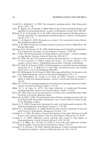 Arnold, D. J., & Quelch, J. A. (1998). New strategies in emerging markets. Sloan Management
Review, 38(3), 7–20.
Autio, E., Sapienza, H., & Almeida, J. (2000). Effects of age at entry, knowledge-intensity, and
imitability on international growth. Academy of Management Journal, 43(3), 909–924.
Barkema, H. G., & Vermeulen, G. A. M. (1998). International expansion through start-up or
through acquisition; An organizational learning perspective. Academy of Management
Journal, 41(1), 7–27.
Barlett, C., & Ghosal, S. (1989). Managing across borders: The transnational solution. Boston:
Harvard Business School Press.
Barney, J. B. (2002). Gaining and sustaining competitive advantage (2nd ed.). Saddle River, NJ:
Prentice Hall Upper.
Barringer, B. R., & Greening, D. W. (1998). Small business growth through internationalisa-
tion: Comparative case study. Journal of Business Venturing, 13, 467–492.
Bell, J. (1995). The internationalisation of small computer software ﬁrms – A further challenge
to stage theories. European Journal of Marketing, 29(8), 60–75.
Bell, J. D. (1994). The role of Government in small-ﬁrm internationalisation: A comparative study
of export promotion in Finland, Ireland and Norway, with speciﬁc reference to the
computer software industry. Unpublished doctoral thesis, University of Strathclyde.
Bell, J. D., Crick, D., & Young, S. (1998). A holistic perspective on small ﬁrm internationalisation
and growth. In: C. C. Miller & C. J. Choi (Eds), International business and emerging
markets (Vol. 1, pp. 9–29). Basingstoke: Macmillan.
Bell, J. D., McNaughton, R., & Young, S. (2001). Born again global ﬁrms: An extension to the
born global phenomenon. Journal of International Management, 7(3), 1–17.
Bell, J. D., McNaughton, R., Young, S., & Crick, D. (2003). Towards an integrative
model of small ﬁrm internationalisation. Journal of International Entrepreneurship, 1,
339–362.
Bilkey, W. J. (1978). An attempted integration of the literature on the export behaviour of ﬁrms.
Journal of International Business Studies, 9, 33–46.
Bilkey, W. J., & Tesar, G. (1977). The export behaviour of smaller-sized Wisconsin
manufacturing ﬁrms. Journal of International Business Studies, 8, 93–98.
Boisot, M. (2004). Notes on the internationalization of Chinese ﬁrms. Unpublished paper, Open
University of Catalonia, Barcelona, Spain.
Boisot, M., & Child, J. (1996). The institutional nature of China’s emerging economic order. In:
D. H. Brown & R. Porter (Eds), Management issues in China: Domestic enterprises (pp.
35–58). Routledge: London.
Buckley, P. J. (1989). Foreign direct investment by small- and medium-sized enterprises: The
theoretical background. Small Business Economics, 1, 89–100.
Burpitt, W. J., & Rondinelli, D. A. (2000). Small ﬁrms motivations for exporting: To earn and
learn? Journal of Small Business Management, October, 1–14.
Campbell, A. J. (1996). The effects of internal ﬁrm barriers on the export behaviour of small
ﬁrms in a free trade environment. Journal of Small Business Management, 34, 50–58.
Cavusgil, S. T. (1984). Differences among exporting ﬁrms based on their degree of
internationalization. Journal of Business Research, 12(2), 195–208.
Cavusgil, T. S., Bilkey, W. J., & Tesar, G. (1979). A note on the export behaviour of ﬁrms:
Exporter proﬁles. Journal of International Business Studies, 10, 91–97.
Cavusgil, T. S., & Nevin, J. R. (1981). Internal determinants of export marketing behaviour:
An empirical investigation. Journal of Marketing Research, 18(1), 114–119.
SHARON LOANE AND JIM BELL
26
 