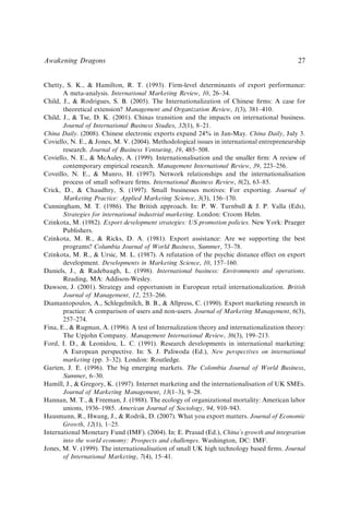 Chetty, S. K., & Hamilton, R. T. (1993). Firm-level determinants of export performance:
A meta-analysis. International Marketing Review, 10, 26–34.
Child, J., & Rodrigues, S. B. (2005). The Internationalization of Chinese ﬁrms: A case for
theoretical extension? Management and Organization Review, 1(3), 381–410.
Child, J., & Tse, D. K. (2001). Chinas transition and the impacts on international business.
Journal of International Business Studies, 32(1), 8–21.
China Daily. (2008). Chinese electronic exports expand 24% in Jan-May. China Daily, July 3.
Coviello, N. E., & Jones, M. V. (2004). Methodological issues in international entrepreneurship
research. Journal of Business Venturing, 19, 485–508.
Coviello, N. E., & McAuley, A. (1999). Internationalisation and the smaller ﬁrm: A review of
contemporary empirical research. Management International Review, 39, 223–256.
Coveillo, N. E., & Munro, H. (1997). Network relationships and the internationalisation
process of small software ﬁrms. International Business Review, 8(2), 63–85.
Crick, D., & Chaudhry, S. (1997). Small businesses motives: For exporting. Journal of
Marketing Practice: Applied Marketing Science, 3(3), 156–170.
Cunningham, M. T. (1986). The British approach. In: P. W. Turnbull & J. P. Valla (Eds),
Strategies for international industrial marketing. London: Croom Helm.
Czinkota, M. (1982). Export development strategies: US promotion policies. New York: Praeger
Publishers.
Czinkota, M. R., & Ricks, D. A. (1981). Export assistance: Are we supporting the best
programs? Columbia Journal of World Business, Summer, 73–78.
Czinkota, M. R., & Ursic, M. L. (1987). A refutation of the psychic distance effect on export
development. Developments in Marketing Science, 10, 157–160.
Daniels, J., & Radebaugh, L. (1998). International business: Environments and operations.
Reading, MA: Addison-Wesley.
Dawson, J. (2001). Strategy and opportunism in European retail internationalization. British
Journal of Management, 12, 253–266.
Diamantopoulos, A., Schlegelmilch, B. B., & Allpress, C. (1990). Export marketing research in
practice: A comparison of users and non-users. Journal of Marketing Management, 6(3),
257–274.
Fina, E., & Rugman, A. (1996). A test of Internalization theory and internationalization theory:
The Upjohn Company. Management International Review, 36(3), 199–213.
Ford, I. D., & Leonidou, L. C. (1991). Research developments in international marketing:
A European perspective. In: S. J. Paliwoda (Ed.), New perspectives on international
marketing (pp. 3–32). London: Routledge.
Garten, J. E. (1996). The big emerging markets. The Colombia Journal of World Business,
Summer, 6–30.
Hamill, J., & Gregory, K. (1997). Internet marketing and the internationalisation of UK SMEs.
Journal of Marketing Management, 13(1–3), 9–28.
Hannan, M. T., & Freeman, J. (1988). The ecology of organizational mortality: American labor
unions, 1936–1985. American Journal of Sociology, 94, 910–943.
Hausmann, R., Hwang, J., & Rodrik, D. (2007). What you export matters. Journal of Economic
Growth, 12(1), 1–25.
International Monetary Fund (IMF). (2004). In: E. Prasad (Ed.), China’s growth and integration
into the world economy: Prospects and challenges. Washington, DC: IMF.
Jones, M. V. (1999). The internationalisation of small UK high technology based ﬁrms. Journal
of International Marketing, 7(4), 15–41.
Awakening Dragons 27
 