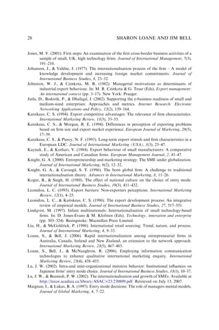 Jones, M. V. (2001). First steps: An examination of the ﬁrst cross-border business activities of a
sample of small, UK, high technology ﬁrms. Journal of International Management, 7(3),
191–210.
Johanson, J., & Vahlne, J. (1977). The internationalisation process of the ﬁrm – A model of
knowledge development and increasing foreign market commitments. Journal of
International Business Studies, 8, 23–32.
Johnston, W. J., & Czinkota, M. R. (1982). Managerial motivations as determinants of
industrial export behaviour. In: M. R. Czinkota & G. Tesar (Eds), Export management:
An international context (pp. 3–17). New York: Praeger.
Jutla, D., Bodorik, P., & Dhaliqal, J. (2002). Supporting the e-business readiness of small and
medium-sized enterprises: Approaches and metrics. Internet Research: Electronic
Networking Applications and Policy, 12(2), 139–164.
Katsikeas, C. S. (1994). Export competitive advantages: The relevance of ﬁrm characteristics.
International Marketing Review, 11(3), 33–53.
Katsikeas, C. S., & Morgan, R. E. (1994). Differences in perception of exporting problems
based on ﬁrm size and export market experience. European Journal of Marketing, 28(5),
17–39.
Katsikeas, C. S., & Piercy, N. F. (1993). Long-term export stimuli and ﬁrm characteristics in a
European LDC. Journal of International Marketing (USA), 1(3), 23–47.
Kaynak, E., & Kothari, V. (1984). Export behaviour of small manufacturers: A comparative
study of American and Canadian ﬁrms. European Management Journal, 2, 41–47.
Knight, G. A. (2000). Entrepreneurship and marketing strategy: The SME under globalization.
Journal of International Marketing, 8(2), 12–32.
Knight, G. A., & Cavusgil, S. T. (1996). The born global ﬁrm: A challenge to traditional
internationalisation theory. Advances in International Marketing, 8, 11–26.
Kogut, B., & Singh, H. (1988). The effect of national culture on the choice of entry mode.
Journal of International Business Studies, 19(3), 411–432.
Leonidou, L. C. (1995). Export barriers: Non-exporters perceptions. International Marketing
Review, 12(1), 4–25.
Leonidou, L. C., & Katiskeas, C. S. (1996). The export development process: An integrative
review of empirical models. Journal of International Business Studies, 27, 517–551.
Lindqvist, M. (1997). Infant multinationals: Internationalisation of small technology-based
ﬁrms. In: D. Jones-Evans & M. Klofsten (Eds), Technology, innovation and enterprise
(pp. 303–324). Basingstoke: Macmillan Press Limited.
Liu, H., & McGoldrick, P. (1996). International retail sourcing: Trend, nature, and process.
Journal of International Marketing, 4, 9–33.
Loane, S., & Bell, J. (2006). Rapid internationalization among entrepreneurial ﬁrms in
Australia, Canada, Ireland and New Zealand, an extension to the network approach.
International Marketing Review, 23(5), 467–485.
Loane, S., Bell, J., & McNaughton, R. (2006). Employing information communication
technologies to enhance qualitative international marketing enquiry. International
Marketing Review, 23(4), 438–455.
Lu, J. W. (2002). Intra-and inter-organizational imitative behavior: Institutional inﬂuences on
Japanese ﬁrms’ entry mode choice. Journal of International Business Studies, 33(1), 10–37.
Lu, J. W., & Beamish, P. W. (2002). The internationalisation and growth of SMEs. Available at
http://luxor.acadiau.ca/library/ASAC/v23/230809.pdf. Retrieved on July 13, 2007.
Maignan, I., & Lukas, B. A. (1997). Entry mode decisions: The role of managers mental models.
Journal of Global Marketing, 4, 7–22.
SHARON LOANE AND JIM BELL
28
 