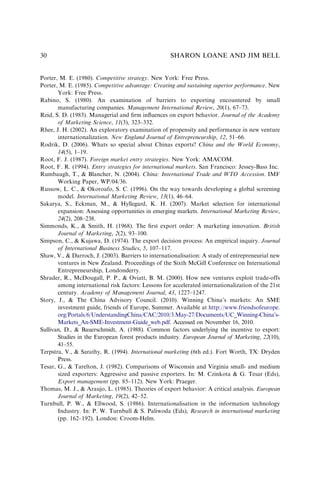 Porter, M. E. (1980). Competitive strategy. New York: Free Press.
Porter, M. E. (1985). Competitive advantage: Creating and sustaining superior performance. New
York: Free Press.
Rabino, S. (1980). An examination of barriers to exporting encountered by small
manufacturing companies. Management International Review, 20(1), 67–73.
Reid, S. D. (1983). Managerial and ﬁrm inﬂuences on export behavior. Journal of the Academy
of Marketing Science, 11(3), 323–332.
Rhee, J. H. (2002). An exploratory examination of propensity and performance in new venture
internationalization. New England Journal of Entrepreneurship, 12, 51–66.
Rodrik, D. (2006). Whats so special about Chinas exports? China and the World Economy,
14(5), 1–19.
Root, F. J. (1987). Foreign market entry strategies. New York: AMACOM.
Root, F. R. (1994). Entry strategies for international markets. San Francisco: Jessey-Bass Inc.
Rumbaugh, T., & Blancher, N. (2004). China: International Trade and WTO Accession. IMF
Working Paper, WP/04/36.
Russow, L. C., & Okoroafo, S. C. (1996). On the way towards developing a global screening
model. International Marketing Review, 13(1), 46–64.
Sakarya, S., Eckman, M., & Hyllegard, K. H. (2007). Market selection for international
expansion: Assessing opportunities in emerging markets. International Marketing Review,
24(2), 208–238.
Simmonds, K., & Smith, H. (1968). The ﬁrst export order: A marketing innovation. British
Journal of Marketing, 2(2), 93–100.
Simpson, C., & Kujawa, D. (1974). The export decision process: An empirical inquiry. Journal
of International Business Studies, 5, 107–117.
Shaw, V., & Darroch, J. (2003). Barriers to internationalisation: A study of entrepreneurial new
ventures in New Zealand. Proceedings of the Sixth McGill Conference on International
Entrepreneurship, Londonderry.
Shrader, R., McDougall, P. P., & Oviatt, B. M. (2000). How new ventures exploit trade-offs
among international risk factors: Lessons for accelerated internationalization of the 21st
century. Academy of Management Journal, 43, 1227–1247.
Story, J., & The China Advisory Council. (2010). Winning China’s markets: An SME
investment guide, friends of Europe, Summer. Available at http://www.friendsofeurope.
org/Portals/6/UnderstandingChina/CAC/2010/3.May-27/Documents/UC_Winning-China’s-
Markets_An-SME-Investment-Guide_web.pdf. Accessed on November 16, 2010.
Sullivan, D., & Bauerschmidt, A. (1988). Common factors underlying the incentive to export:
Studies in the European forest products industry. European Journal of Marketing, 22(10),
41–55.
Terpstra, V., & Sarathy, R. (1994). International marketing (6th ed.). Fort Worth, TX: Dryden
Press.
Tesar, G., & Tarelton, J. (1982). Comparisons of Wisconsin and Virginia small- and medium
sized exporters: Aggressive and passive exporters. In: M. Czinkota & G. Tesar (Eds),
Export management (pp. 85–112). New York: Praeger.
Thomas, M. J., & Araujo, L. (1985). Theories of export behavior: A critical analysis. European
Journal of Marketing, 19(2), 42–52.
Turnbull, P. W., & Ellwood, S. (1986). Internationalisation in the information technology
Industry. In: P. W. Turnbull & S. Paliwoda (Eds), Research in international marketing
(pp. 162–192). London: Croom-Helm.
SHARON LOANE AND JIM BELL
30
 