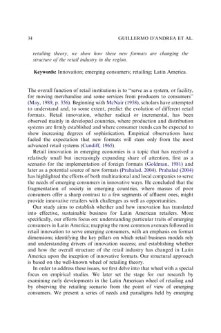 retailing theory, we show how these new formats are changing the
structure of the retail industry in the region.
Keywords: Innovation; emerging consumers; retailing; Latin America.
The overall function of retail institutions is to ‘‘serve as a system, or facility,
for moving merchandise and some services from producers to consumers’’
(May, 1989, p. 356). Beginning with McNair (1958), scholars have attempted
to understand and, to some extent, predict the evolution of different retail
formats. Retail innovation, whether radical or incremental, has been
observed mainly in developed countries, where production and distribution
systems are ﬁrmly established and where consumer trends can be expected to
show increasing degrees of sophistication. Empirical observations have
fueled the expectation that new formats will stem only from the most
advanced retail systems (Cundiff, 1965).
Retail innovation in emerging economies is a topic that has received a
relatively small but increasingly expanding share of attention, ﬁrst as a
scenario for the implementation of foreign formats (Goldman, 1981) and
later as a potential source of new formats (Prahalad, 2004). Prahalad (2004)
has highlighted the efforts of both multinational and local companies to serve
the needs of emerging consumers in innovative ways. He concluded that the
fragmentation of society in emerging countries, where masses of poor
consumers offer a sharp contrast to a few segments of afﬂuent ones, might
provide innovative retailers with challenges as well as opportunities.
Our study aims to establish whether and how innovation has translated
into effective, sustainable business for Latin American retailers. More
speciﬁcally, our efforts focus on: understanding particular traits of emerging
consumers in Latin America; mapping the most common avenues followed in
retail innovation to serve emerging consumers, with an emphasis on format
dimensions; identifying the key pillars on which retail business models rely
and understanding drivers of innovation success; and establishing whether
and how the overall structure of the retail industry has changed in Latin
America upon the inception of innovative formats. Our structural approach
is based on the well-known wheel of retailing theory.
In order to address these issues, we ﬁrst delve into that wheel with a special
focus on empirical studies. We later set the stage for our research by
examining early developments in the Latin American wheel of retailing and
by observing the retailing scenario from the point of view of emerging
consumers. We present a series of needs and paradigms held by emerging
GUILLERMO D’ANDREA ET AL.
34
 