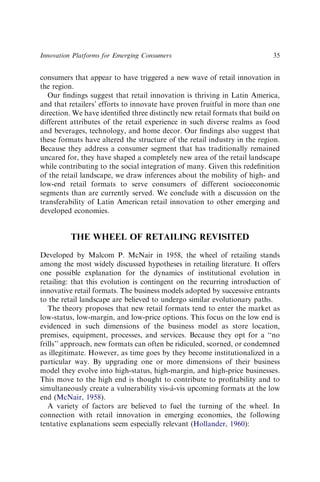 consumers that appear to have triggered a new wave of retail innovation in
the region.
Our ﬁndings suggest that retail innovation is thriving in Latin America,
and that retailers’ efforts to innovate have proven fruitful in more than one
direction. We have identiﬁed three distinctly new retail formats that build on
different attributes of the retail experience in such diverse realms as food
and beverages, technology, and home decor. Our ﬁndings also suggest that
these formats have altered the structure of the retail industry in the region.
Because they address a consumer segment that has traditionally remained
uncared for, they have shaped a completely new area of the retail landscape
while contributing to the social integration of many. Given this redeﬁnition
of the retail landscape, we draw inferences about the mobility of high- and
low-end retail formats to serve consumers of different socioeconomic
segments than are currently served. We conclude with a discussion on the
transferability of Latin American retail innovation to other emerging and
developed economies.
THE WHEEL OF RETAILING REVISITED
Developed by Malcom P. McNair in 1958, the wheel of retailing stands
among the most widely discussed hypotheses in retailing literature. It offers
one possible explanation for the dynamics of institutional evolution in
retailing: that this evolution is contingent on the recurring introduction of
innovative retail formats. The business models adopted by successive entrants
to the retail landscape are believed to undergo similar evolutionary paths.
The theory proposes that new retail formats tend to enter the market as
low-status, low-margin, and low-price options. This focus on the low end is
evidenced in such dimensions of the business model as store location,
premises, equipment, processes, and services. Because they opt for a ‘‘no
frills’’ approach, new formats can often be ridiculed, scorned, or condemned
as illegitimate. However, as time goes by they become institutionalized in a
particular way. By upgrading one or more dimensions of their business
model they evolve into high-status, high-margin, and high-price businesses.
This move to the high end is thought to contribute to proﬁtability and to
simultaneously create a vulnerability vis-à-vis upcoming formats at the low
end (McNair, 1958).
A variety of factors are believed to fuel the turning of the wheel. In
connection with retail innovation in emerging economies, the following
tentative explanations seem especially relevant (Hollander, 1960):
Innovation Platforms for Emerging Consumers 35
 