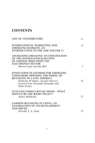 CONTENTS
LIST OF CONTRIBUTORS ix
INTERNATIONAL MARKETING AND
EMERGING MARKETS: AN
INTRODUCTION TO THE AIM VOLUME 21
xi
AWAKENING DRAGONS: AN EXPLORATION
OF THE INTERNATIONALISATION
OF CHINESE SMES FROM THE
ELECTRONICS SECTOR
Sharon Loane and Jim Bell 1
INNOVATION PLATFORMS FOR EMERGING
CONSUMERS: SPINNING THE WHEEL OF
RETAILING IN LATIN AMERICA
Guillermo D’Andrea, Luciana Silvestri,
Leticia Costa, Fernando Fernandes and
Fabio Fossen
33
FUELLING INDIA’S RETAIL BOOM – WHAT
SHOULD BE THE RIGHT POLICY?
Arpita Mukherjee 57
FASHION RETAILING IN CHINA: AN
EXAMINATION OF ITS DEVELOPMENT
AND ISSUES
Priscilla Y. L. Chan 75
v
 