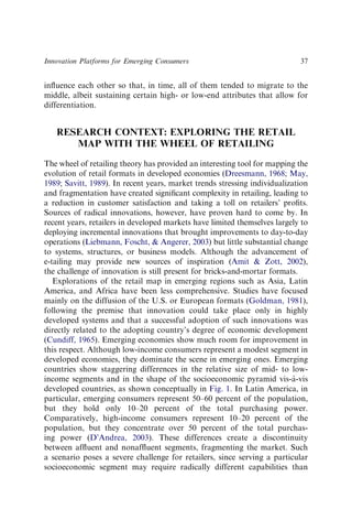 inﬂuence each other so that, in time, all of them tended to migrate to the
middle, albeit sustaining certain high- or low-end attributes that allow for
differentiation.
RESEARCH CONTEXT: EXPLORING THE RETAIL
MAP WITH THE WHEEL OF RETAILING
The wheel of retailing theory has provided an interesting tool for mapping the
evolution of retail formats in developed economies (Dreesmann, 1968; May,
1989; Savitt, 1989). In recent years, market trends stressing individualization
and fragmentation have created signiﬁcant complexity in retailing, leading to
a reduction in customer satisfaction and taking a toll on retailers’ proﬁts.
Sources of radical innovations, however, have proven hard to come by. In
recent years, retailers in developed markets have limited themselves largely to
deploying incremental innovations that brought improvements to day-to-day
operations (Liebmann, Foscht, & Angerer, 2003) but little substantial change
to systems, structures, or business models. Although the advancement of
e-tailing may provide new sources of inspiration (Amit & Zott, 2002),
the challenge of innovation is still present for bricks-and-mortar formats.
Explorations of the retail map in emerging regions such as Asia, Latin
America, and Africa have been less comprehensive. Studies have focused
mainly on the diffusion of the U.S. or European formats (Goldman, 1981),
following the premise that innovation could take place only in highly
developed systems and that a successful adoption of such innovations was
directly related to the adopting country’s degree of economic development
(Cundiff, 1965). Emerging economies show much room for improvement in
this respect. Although low-income consumers represent a modest segment in
developed economies, they dominate the scene in emerging ones. Emerging
countries show staggering differences in the relative size of mid- to low-
income segments and in the shape of the socioeconomic pyramid vis-à-vis
developed countries, as shown conceptually in Fig. 1. In Latin America, in
particular, emerging consumers represent 50–60 percent of the population,
but they hold only 10–20 percent of the total purchasing power.
Comparatively, high-income consumers represent 10–20 percent of the
population, but they concentrate over 50 percent of the total purchas-
ing power (D’Andrea, 2003). These differences create a discontinuity
between afﬂuent and nonafﬂuent segments, fragmenting the market. Such
a scenario poses a severe challenge for retailers, since serving a particular
socioeconomic segment may require radically different capabilities than
Innovation Platforms for Emerging Consumers 37
 