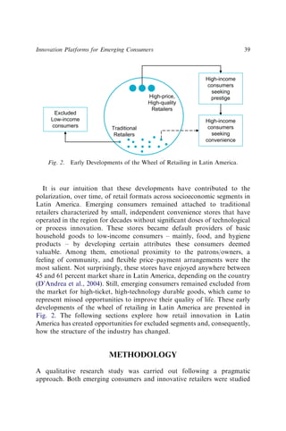 It is our intuition that these developments have contributed to the
polarization, over time, of retail formats across socioeconomic segments in
Latin America. Emerging consumers remained attached to traditional
retailers characterized by small, independent convenience stores that have
operated in the region for decades without signiﬁcant doses of technological
or process innovation. These stores became default providers of basic
household goods to low-income consumers – mainly, food, and hygiene
products – by developing certain attributes these consumers deemed
valuable. Among them, emotional proximity to the patrons/owners, a
feeling of community, and ﬂexible price–payment arrangements were the
most salient. Not surprisingly, these stores have enjoyed anywhere between
45 and 61 percent market share in Latin America, depending on the country
(D’Andrea et al., 2004). Still, emerging consumers remained excluded from
the market for high-ticket, high-technology durable goods, which came to
represent missed opportunities to improve their quality of life. These early
developments of the wheel of retailing in Latin America are presented in
Fig. 2. The following sections explore how retail innovation in Latin
America has created opportunities for excluded segments and, consequently,
how the structure of the industry has changed.
METHODOLOGY
A qualitative research study was carried out following a pragmatic
approach. Both emerging consumers and innovative retailers were studied
High-income
consumers
seeking
prestige
High-price,
High-quality
Retailers
Traditional
Retailers
High-income
consumers
seeking
convenience
Excluded
Low-income
consumers
Fig. 2. Early Developments of the Wheel of Retailing in Latin America.
Innovation Platforms for Emerging Consumers 39
 
