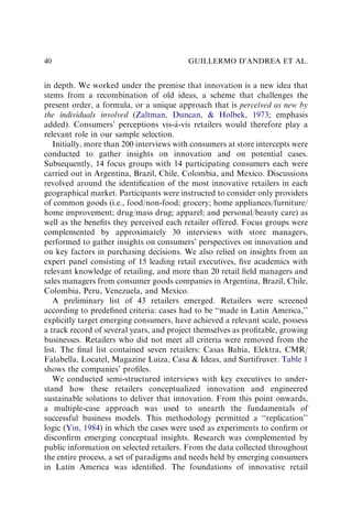 in depth. We worked under the premise that innovation is a new idea that
stems from a recombination of old ideas, a scheme that challenges the
present order, a formula, or a unique approach that is perceived as new by
the individuals involved (Zaltman, Duncan, & Holbek, 1973; emphasis
added). Consumers’ perceptions vis-à-vis retailers would therefore play a
relevant role in our sample selection.
Initially, more than 200 interviews with consumers at store intercepts were
conducted to gather insights on innovation and on potential cases.
Subsequently, 14 focus groups with 14 participating consumers each were
carried out in Argentina, Brazil, Chile, Colombia, and Mexico. Discussions
revolved around the identiﬁcation of the most innovative retailers in each
geographical market. Participants were instructed to consider only providers
of common goods (i.e., food/non-food; grocery; home appliances/furniture/
home improvement; drug/mass drug; apparel; and personal/beauty care) as
well as the beneﬁts they perceived each retailer offered. Focus groups were
complemented by approximately 30 interviews with store managers,
performed to gather insights on consumers’ perspectives on innovation and
on key factors in purchasing decisions. We also relied on insights from an
expert panel consisting of 15 leading retail executives, ﬁve academics with
relevant knowledge of retailing, and more than 20 retail ﬁeld managers and
sales managers from consumer goods companies in Argentina, Brazil, Chile,
Colombia, Peru, Venezuela, and Mexico.
A preliminary list of 43 retailers emerged. Retailers were screened
according to predeﬁned criteria: cases had to be ‘‘made in Latin America,’’
explicitly target emerging consumers, have achieved a relevant scale, possess
a track record of several years, and project themselves as proﬁtable, growing
businesses. Retailers who did not meet all criteria were removed from the
list. The ﬁnal list contained seven retailers: Casas Bahia, Elektra, CMR/
Falabella, Locatel, Magazine Luiza, Casa & Ideas, and Surtifruver. Table 1
shows the companies’ proﬁles.
We conducted semi-structured interviews with key executives to under-
stand how these retailers conceptualized innovation and engineered
sustainable solutions to deliver that innovation. From this point onwards,
a multiple-case approach was used to unearth the fundamentals of
successful business models. This methodology permitted a ‘‘replication’’
logic (Yin, 1984) in which the cases were used as experiments to conﬁrm or
disconﬁrm emerging conceptual insights. Research was complemented by
public information on selected retailers. From the data collected throughout
the entire process, a set of paradigms and needs held by emerging consumers
in Latin America was identiﬁed. The foundations of innovative retail
GUILLERMO D’ANDREA ET AL.
40
 