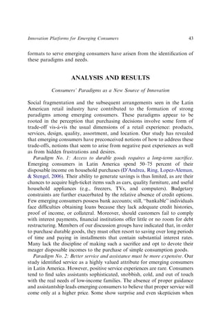 formats to serve emerging consumers have arisen from the identiﬁcation of
these paradigms and needs.
ANALYSIS AND RESULTS
Consumers’ Paradigms as a New Source of Innovation
Social fragmentation and the subsequent arrangements seen in the Latin
American retail industry have contributed to the formation of strong
paradigms among emerging consumers. These paradigms appear to be
rooted in the perception that purchasing decisions involve some form of
trade-off vis-à-vis the usual dimensions of a retail experience: products,
services, design, quality, assortment, and location. Our study has revealed
that emerging consumers have preconceived notions of how to address these
trade-offs, notions that seem to arise from negative past experiences as well
as from hidden frustrations and desires.
Paradigm No. 1: Access to durable goods requires a long-term sacriﬁce.
Emerging consumers in Latin America spend 50–75 percent of their
disposable income on household purchases (D’Andrea, Ring, Lopez-Aleman,
& Stengel, 2006). Their ability to generate savings is thus limited, as are their
chances to acquire high-ticket items such as cars, quality furniture, and useful
household appliances (e.g., freezers, TVs, and computers). Budgetary
constraints are further exacerbated by the relative absence of credit options.
Few emerging consumers possess bank accounts; still, ‘‘bankable’’ individuals
face difﬁculties obtaining loans because they lack adequate credit histories,
proof of income, or collateral. Moreover, should customers fail to comply
with interest payments, ﬁnancial institutions offer little or no room for debt
restructuring. Members of our discussion groups have indicated that, in order
to purchase durable goods, they must often resort to saving over long periods
of time and paying in installments that contain substantial interest rates.
Many lack the discipline of making such a sacriﬁce and opt to devote their
meager disposable incomes to the purchase of simple consumption goods.
Paradigm No. 2: Better service and assistance must be more expensive. Our
study identiﬁed service as a highly valued attribute for emerging consumers
in Latin America. However, positive service experiences are rare. Consumers
tend to ﬁnd sales assistants sophisticated, snobbish, cold, and out of touch
with the real needs of low-income families. The absence of proper guidance
and assistantship leads emerging consumers to believe that proper service will
come only at a higher price. Some show surprise and even skepticism when
Innovation Platforms for Emerging Consumers 43
 