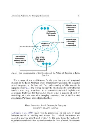 The presence of new retail formats for the poor has generated structural
changes in the Latin American wheel of retailing by giving rise to a second
wheel altogether at the low end. Our understanding of this scenario is
represented in Fig. 3. The overlap between the wheels includes the traditional
retailers who may sometimes serve convenience-oriented high-income
consumers. Preference for this kind of retailer is not a question of trust or
friendship, as is the case with emerging consumers, but of location and
expediency. Purchases are performed ad hoc.
Three Innovative Retail Formats for Emerging
Consumers in Latin America
Liebmann et al. (2003) have recently commented on the lack of novel
business models in retailing and warned that ‘‘radical innovations are
needed to provide growth and proﬁts.’’ At the same time, they acknowl-
edged that most innovation by retailers takes the form of small, incremental
High-income
consumers
seeking
prestige
High-price,
High-quality
Retailers
High-income
consumers
seeking
convenience
Traditional
Retailers
Low-price,
High-quality
Retailers
Low-income
consumers
seeking social
integration
Fig. 3. Our Understanding of the Evolution of the Wheel of Retailing in Latin
America.
Innovation Platforms for Emerging Consumers 45
 