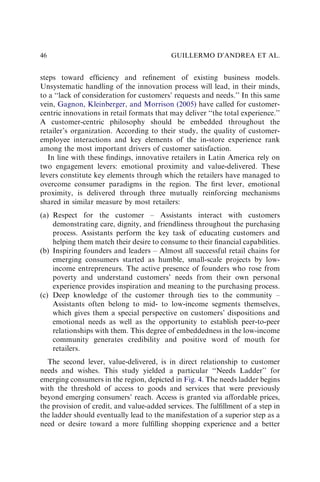 steps toward efﬁciency and reﬁnement of existing business models.
Unsystematic handling of the innovation process will lead, in their minds,
to a ‘‘lack of consideration for customers’ requests and needs.’’ In this same
vein, Gagnon, Kleinberger, and Morrison (2005) have called for customer-
centric innovations in retail formats that may deliver ‘‘the total experience.’’
A customer-centric philosophy should be embedded throughout the
retailer’s organization. According to their study, the quality of customer-
employee interactions and key elements of the in-store experience rank
among the most important drivers of customer satisfaction.
In line with these ﬁndings, innovative retailers in Latin America rely on
two engagement levers: emotional proximity and value-delivered. These
levers constitute key elements through which the retailers have managed to
overcome consumer paradigms in the region. The ﬁrst lever, emotional
proximity, is delivered through three mutually reinforcing mechanisms
shared in similar measure by most retailers:
(a) Respect for the customer – Assistants interact with customers
demonstrating care, dignity, and friendliness throughout the purchasing
process. Assistants perform the key task of educating customers and
helping them match their desire to consume to their ﬁnancial capabilities.
(b) Inspiring founders and leaders – Almost all successful retail chains for
emerging consumers started as humble, small-scale projects by low-
income entrepreneurs. The active presence of founders who rose from
poverty and understand customers’ needs from their own personal
experience provides inspiration and meaning to the purchasing process.
(c) Deep knowledge of the customer through ties to the community –
Assistants often belong to mid- to low-income segments themselves,
which gives them a special perspective on customers’ dispositions and
emotional needs as well as the opportunity to establish peer-to-peer
relationships with them. This degree of embeddedness in the low-income
community generates credibility and positive word of mouth for
retailers.
The second lever, value-delivered, is in direct relationship to customer
needs and wishes. This study yielded a particular ‘‘Needs Ladder’’ for
emerging consumers in the region, depicted in Fig. 4. The needs ladder begins
with the threshold of access to goods and services that were previously
beyond emerging consumers’ reach. Access is granted via affordable prices,
the provision of credit, and value-added services. The fulﬁllment of a step in
the ladder should eventually lead to the manifestation of a superior step as a
need or desire toward a more fulﬁlling shopping experience and a better
GUILLERMO D’ANDREA ET AL.
46
 