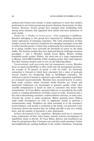 analyze each format more closely, it seems important to stress that retailers
positioned in one format group may present elements characteristic of other
formats. However, format groups have emerged from establishing links
among those elements that appeared most salient and more distinctive of
each retailer.
Format No. 1: Product or service access – from resignation to fulﬁllment.
Retailers belonging to this group have innovated by fulﬁlling previously
unmet aspirations of emerging consumers. The value proposition of these
retailers creates the necessary conditions for emerging consumers to be able
to afford durable goods to which they traditionally have had limited access.
In so doing, retailers have activated the threshold of access on the needs
ladder. The business models they have deployed directly challenge consumer
paradigms 1 and 2. Retailers include Casas Bahia, Brazil’s leading
household goods retailer; Elektra, the retail arm of a large conglomerate
in Mexico; and CMR/Falabella, Chile’s leading retailer. Our study indicates
that their business models seem to rest on the following pillars:
Unconventional credit processing and risk management systems. Retailers
focus on speed and ﬂexibility in their credit and risk management practices.
An average of 70 percent of goods is sold on credit. An emotional
connection is fostered in which most customers feel a sense of gratitude
toward retailers for recognizing them as full-ﬂedged consumers. No
collateral or proof of income is required to get credit; repayment capabilities
are evaluated unconventionally. Retailers have invested heavily in centra-
lized credit systems, where customer credit histories are stored and
monitored. Employees are encouraged to generate quality credit sales:
variable compensation is based on sales to customers who honor their
commitments. At Casas Bahia, customer behavior as recorded by the credit
system is a leading determinant of further access to credit. Assistants play a
key role in determining customers’ creditworthiness and may, in some cases,
overrule the system to make exceptions. Before granting loans, Elektra
sends credit investigators on visits to applicants’ homes to perform a
socioeconomic study. Neighbors are often consulted as to the customer’s
trustworthiness, and income is estimated at the family, not personal, level.
Customers choose the amount they are willing and able to pay on a weekly
basis, and the number of payments is later determined.
In-house development of key capabilities. Retailers tend not to outsource
many components of their value chains; instead, in-house development of
capabilities seems to prevail. At Casas Bahia, delivery and installation are
done by a proprietary ﬂeet. Customer care activities reach customers’ homes
and neighborhoods, sending feedback to the retailer’s databases. Financing
GUILLERMO D’ANDREA ET AL.
48
 