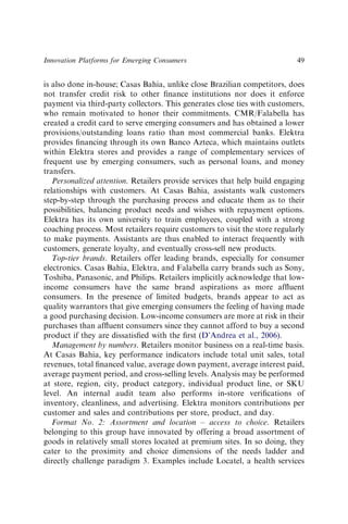 is also done in-house; Casas Bahia, unlike close Brazilian competitors, does
not transfer credit risk to other ﬁnance institutions nor does it enforce
payment via third-party collectors. This generates close ties with customers,
who remain motivated to honor their commitments. CMR/Falabella has
created a credit card to serve emerging consumers and has obtained a lower
provisions/outstanding loans ratio than most commercial banks. Elektra
provides ﬁnancing through its own Banco Azteca, which maintains outlets
within Elektra stores and provides a range of complementary services of
frequent use by emerging consumers, such as personal loans, and money
transfers.
Personalized attention. Retailers provide services that help build engaging
relationships with customers. At Casas Bahia, assistants walk customers
step-by-step through the purchasing process and educate them as to their
possibilities, balancing product needs and wishes with repayment options.
Elektra has its own university to train employees, coupled with a strong
coaching process. Most retailers require customers to visit the store regularly
to make payments. Assistants are thus enabled to interact frequently with
customers, generate loyalty, and eventually cross-sell new products.
Top-tier brands. Retailers offer leading brands, especially for consumer
electronics. Casas Bahia, Elektra, and Falabella carry brands such as Sony,
Toshiba, Panasonic, and Philips. Retailers implicitly acknowledge that low-
income consumers have the same brand aspirations as more afﬂuent
consumers. In the presence of limited budgets, brands appear to act as
quality warrantors that give emerging consumers the feeling of having made
a good purchasing decision. Low-income consumers are more at risk in their
purchases than afﬂuent consumers since they cannot afford to buy a second
product if they are dissatisﬁed with the ﬁrst (D’Andrea et al., 2006).
Management by numbers. Retailers monitor business on a real-time basis.
At Casas Bahia, key performance indicators include total unit sales, total
revenues, total ﬁnanced value, average down payment, average interest paid,
average payment period, and cross-selling levels. Analysis may be performed
at store, region, city, product category, individual product line, or SKU
level. An internal audit team also performs in-store veriﬁcations of
inventory, cleanliness, and advertising. Elektra monitors contributions per
customer and sales and contributions per store, product, and day.
Format No. 2: Assortment and location – access to choice. Retailers
belonging to this group have innovated by offering a broad assortment of
goods in relatively small stores located at premium sites. In so doing, they
cater to the proximity and choice dimensions of the needs ladder and
directly challenge paradigm 3. Examples include Locatel, a health services
Innovation Platforms for Emerging Consumers 49
 