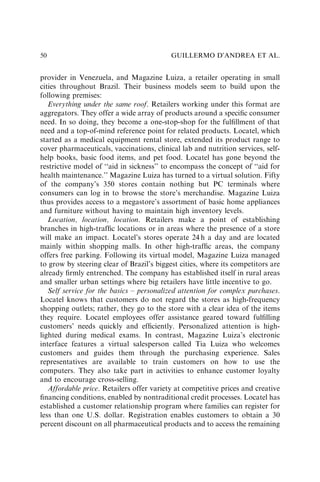 provider in Venezuela, and Magazine Luiza, a retailer operating in small
cities throughout Brazil. Their business models seem to build upon the
following premises:
Everything under the same roof. Retailers working under this format are
aggregators. They offer a wide array of products around a speciﬁc consumer
need. In so doing, they become a one-stop-shop for the fulﬁllment of that
need and a top-of-mind reference point for related products. Locatel, which
started as a medical equipment rental store, extended its product range to
cover pharmaceuticals, vaccinations, clinical lab and nutrition services, self-
help books, basic food items, and pet food. Locatel has gone beyond the
restrictive model of ‘‘aid in sickness’’ to encompass the concept of ‘‘aid for
health maintenance.’’ Magazine Luiza has turned to a virtual solution. Fifty
of the company’s 350 stores contain nothing but PC terminals where
consumers can log in to browse the store’s merchandise. Magazine Luiza
thus provides access to a megastore’s assortment of basic home appliances
and furniture without having to maintain high inventory levels.
Location, location, location. Retailers make a point of establishing
branches in high-trafﬁc locations or in areas where the presence of a store
will make an impact. Locatel’s stores operate 24 h a day and are located
mainly within shopping malls. In other high-trafﬁc areas, the company
offers free parking. Following its virtual model, Magazine Luiza managed
to grow by steering clear of Brazil’s biggest cities, where its competitors are
already ﬁrmly entrenched. The company has established itself in rural areas
and smaller urban settings where big retailers have little incentive to go.
Self service for the basics – personalized attention for complex purchases.
Locatel knows that customers do not regard the stores as high-frequency
shopping outlets; rather, they go to the store with a clear idea of the items
they require. Locatel employees offer assistance geared toward fulﬁlling
customers’ needs quickly and efﬁciently. Personalized attention is high-
lighted during medical exams. In contrast, Magazine Luiza’s electronic
interface features a virtual salesperson called Tia Luiza who welcomes
customers and guides them through the purchasing experience. Sales
representatives are available to train customers on how to use the
computers. They also take part in activities to enhance customer loyalty
and to encourage cross-selling.
Affordable price. Retailers offer variety at competitive prices and creative
ﬁnancing conditions, enabled by nontraditional credit processes. Locatel has
established a customer relationship program where families can register for
less than one U.S. dollar. Registration enables customers to obtain a 30
percent discount on all pharmaceutical products and to access the remaining
GUILLERMO D’ANDREA ET AL.
50
 