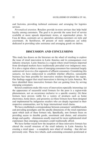 and factories, providing technical assistance and arranging for logistics
services.
Personalized attention. Retailers provide in-store services that help build
loyalty among customers. The goal is to provide the same level of service
available at more upscale department stores, at supermarket prices. At
Casa & Ideas, assistants act as specialists advising customers on style and
assortment. At Surtifruver, 60 percent of store employees are solely
dedicated in providing sales assistance and arranging goods on shelves.
DISCUSSION AND CONCLUSIONS
This study has drawn on the literature on the wheel of retailing to explore
the issue of retail innovation in Latin America and its consequences over
industry structure. Latin America is a region where retail formats imported
from developed markets have traditionally prevailed over indigenous ones.
It is also a region where a mass of emerging consumers has remained largely
underserved vis-à-vis a few segments of afﬂuent consumers. Considering this
scenario, we have endeavored to establish whether effective, sustainable
business has been possible for innovative retailers throughout the region.
Our ﬁndings suggest that retail innovation is thriving in Latin America. We
have identiﬁed three innovative formats that are gaining force by serving
emerging consumers.
Several conditions make this wave of innovation especially interesting: (a)
the appearance of successful retail formats for the poor is a region-wide
phenomenon, not an occurrence exclusive to a speciﬁc country; (b) these
formats have proven viable for a variety of products such as home
electronics, home decor, and groceries; (c) these formats have been designed
and implemented by indigenous retailers who are deeply ingrained in their
respective communities, not by large international retail chains.
We have established a correspondence between consumers’ unfulﬁlled needs
and prevailing paradigms and the speciﬁc dimensions of the retail experience
upon which each of these formats rely. Speciﬁcally, new formats focus on
providing access to durable goods, assortment and choice, and attractive
design and quality – dimensions usually reserved for more sophisticated retail
experiences than emerging consumers could traditionally afford.
We have further traced how the inception of these innovative formats has
altered the overall structure of the retail industry in Latin America by
creating a retail space – a completely new wheel of retailing – that did not
previously exist. These two wheels, each containing consumers positioned at
GUILLERMO D’ANDREA ET AL.
52
 