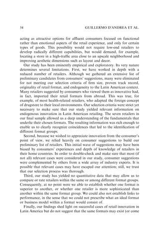 acting as attractive options for afﬂuent consumers focused on functional
rather than emotional aspects of the retail experience, and only for certain
types of goods. This possibility would not require low-end retailers to
develop radically different capabilities, but would demand, for example,
locating a store in a high-trafﬁc area close to an upscale neighborhood and
improving aesthetic dimensions such as layout and decor.
Our study has been eminently empirical and exploratory. Its very nature
determines several limitations. First, we have worked in depth with a
reduced number of retailers. Although we gathered an extensive list of
preliminary candidates from consumers’ suggestions, many were eliminated
for not meeting our selection criteria of ﬁrm size, proven track record,
originality of retail format, and endogeneity to the Latin American context.
Many retailers suggested by consumers who viewed them as innovative had,
in fact, imported their retail formats from abroad. This was true, for
example, of most health-related retailers, who adapted the foreign concept
of drugstore to their local environments. Our selection criteria were strict yet
necessary to make sure that our study yielded relevant information on
endogenous innovation in Latin American retailing. The seven retailers in
our ﬁnal sample allowed us a deep understanding of the fundamentals that
underlie their chosen formats. The resulting information was rich enough to
enable us to clearly recognize coincidences that led to the identiﬁcation of
different format groups.
Second, because we wished to appreciate innovation from the consumer’s
point of view, we relied heavily on consumer suggestions to build our
preliminary list of retailers. This initial wave of suggestions may have been
biased by consumers’ experiences and depth of knowledge of retailers in
their home countries. In order to double-check and make sure that most (if
not all) relevant cases were considered in our study, consumer suggestions
were complemented by others from a wide array of industry experts. It is
possible that relevant cases may have escaped our attention; still, we trust
that our selection process was thorough.
Third, our study has yielded no quantitative data that may allow us to
compare or rate retailers within the same or among different format groups.
Consequently, at no point were we able to establish whether one format is
superior to another, or whether one retailer is more sophisticated than
another within the same format group. We could also not establish links to
performance, in the sense that we could not prescribe what an ideal format
or business model within a format would consist of.
Finally, our ﬁndings shed light on successful cases of retail innovation in
Latin America but do not suggest that the same formats may exist (or come
GUILLERMO D’ANDREA ET AL.
54
 