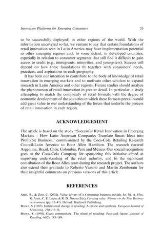 to be successfully deployed) in other regions of the world. With the
information uncovered so far, we venture to say that certain foundations of
retail innovation seen in Latin America may have implementation potential
in other emerging regions and, to some extent, in developed countries,
especially in relation to consumer segments that still ﬁnd it difﬁcult to gain
access to credit (e.g., immigrants, minorities, and youngsters). Success will
depend on how these foundations ﬁt together with consumers’ needs,
practices, and aspirations in each geography.
It has been our intention to contribute to the body of knowledge of retail
innovation in emerging markets and to motivate other scholars to expand
research in Latin America and other regions. Future studies should analyze
the phenomenon of retail innovation in greater detail. In particular, a study
attempting to match the complexity of retail formats with the degree of
economic development of the countries in which these formats prevail would
add great value to our understanding of the forces that underlie the process
of retail innovation in each region.
ACKNOWLEDGEMENT
The article is based on the study ‘‘Successful Retail Innovation in Emerging
Markets – How Latin American Companies Translate Smart Ideas into
Proﬁtable Business,’’ commissioned by the Coca-Cola Retailing Research
Council-Latin America to Booz Allen Hamilton. The research covered
Argentina, Brazil, Chile, Colombia, Perú and México. Our special recognition
goes to the Coca-Cola Company for sponsoring this initiative aimed at
improving understanding of the retail industry, and to the signiﬁcant
contribution of the Booz Allen team during the research project. The authors
also extend their gratitude to Roberto Vassolo and Martı́n Zemborain for
their insightful comments on previous versions of this article.
REFERENCES
Amit, R., & Zott, C. (2002). Value drivers of e-Commerce business models. In: M. A. Hitt,
R. Amit, C. E. Lucier & R. D. Nixon (Eds), Creating value: Winners in the New Business
environment (pp. 15–47). Oxford: Blackwell Publishing.
Brown, S. (1987). Institutional change in retailing: A review and synthesis. European Journal of
Marketing, 21(6), 5–36.
Brown, S. (1990). Guest commentary. The wheel of retailing: Past and future. Journal of
Retailing, 66(2), 143–149.
Innovation Platforms for Emerging Consumers 55
 