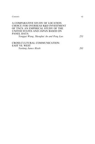 A COMPARATIVE STUDY OF LOCATION
CHOICE FOR OVERSEAS R&D INVESTMENT
OF TNCS: AN EMPIRICAL STUDY OF THE
UNITED STATES AND JAPAN BASED ON
PANEL DATA
Yonggui Wang, Shenghui An and Peng Luo 253
CROSS-CULTURAL COMMUNICATION:
EAST VS. WEST
Yaolung James Hsieh 283
Contents vii
 