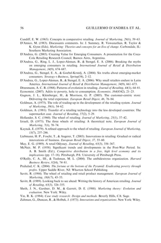 Cundiff, E. W. (1965). Concepts in comparative retailing. Journal of Marketing, 29(1), 59–63.
D’Amico, M. (1983). Discussants comments. In: J. Summey, R. Viswanathan, R. Taylor &
K. Gynn (Eds), Marketing: Theories and concepts for an Era of change. Carbondale, IL:
Southern Marketing Association.
D’Andrea, G. (2003). Creating Value for Emerging Consumers. A presentation for the Coca-
Cola Retailing Research Council, Buenos Aires, Argentina.
D’Andrea, G., Ring, L. J., Lopez-Aleman, B., & Stengel, E. A. (2006). Breaking the myths
on emerging consumers in retailing. International Journal of Retail & Distribution
Management, 34(9), 674–687.
D’Andrea, G., Stengel, E. A., & Goebel-Krstelj, A. (2004). Six truths about emerging-market
consumers. StrategyþBusiness, Spring(34), 2–12.
D’Andrea, G., Lopez-Aleman, B., & Stengel, E. A. (2006). Why small retailers endure in Latin
America. International Journal of Retail & Distribution Management, 34(9), 661–673.
Dreesmann, A. C. R. (1968). Patterns of evolution in retailing. Journal of Retailing, 44(1), 64–81.
Economist. (2007). Adiós to poverty, hola to consumption. Economist, 384(8542), 21–23.
Gagnon, J. L., Kleinberger, H., & Morrison, G. P. (2005). The customer-centric store:
Delivering the total experience. European Retail Digest, 46, 76–84.
Goldman, A. (1975). The role of trading-up in the development of the retailing system. Journal
of Marketing, 39(1), 54–62.
Goldman, A. (1981). Transfer of a retailing technology into the less developed countries: The
supermarket case. Journal of Retailing, 57(2), 5–29.
Hollander, S. C. (1960). The wheel of retailing. Journal of Marketing, 25(1), 37–42.
Izraeli, D. (1973). The three wheels of retailing: A theoretical note. European Journal of
Marketing, 7(1), 70–74.
Kaynak, E. (1979). A reﬁned approach to the wheel of retailing. European Journal of Marketing,
13(7), 237–246.
Liebmann, H. P., Foscht, T., & Angerer, T. (2003). Innovations in retailing: Gradual or radical
innovations of business. European Retail Digest, 37, 55–60.
May, E. G. (1989). A retail Odyssey. Journal of Retailing, 65(3), 356–367.
McNair, M. P. (1958). Signiﬁcant trends and developments in the Post-War Period. In:
A. B. Smith (Ed.), Competitive distribution in a free, high level economy and its
implications (pp. 17–18). Pittsburgh, PA: University of Pittsburgh Press.
O’Reilly, C. A., III., & Tushman, M. L. (2004). The ambidextrous organization. Harvard
Business Review, 82(4), 74–81.
Prahalad, C. K. (2004). The fortune at the bottom of the Pyramid: Eradicating poverty through
proﬁts. Upper Saddle River, NJ: Wharton School Publishing.
Savitt, R. (1984). The wheel of retailing and retail product management. European Journal of
Marketing, 18(6/7), 43–55.
Savitt, R. (1989). Looking back to see ahead: Writing the history of American retailing. Journal
of Retailing, 65(3), 326–355.
Sheth, J. N., Gardner, D. M., & Garrett, D. E. (1988). Marketing theory: Evolution and
evaluation. New York: Wiley.
Yin, R. K. (1984). Case study research: Design and methods. Beverly Hills, CA: Sage.
Zaltman, G., Duncan, R., & Holbek, J. (1973). Innovations and organizations. New York: Wiley.
GUILLERMO D’ANDREA ET AL.
56
 