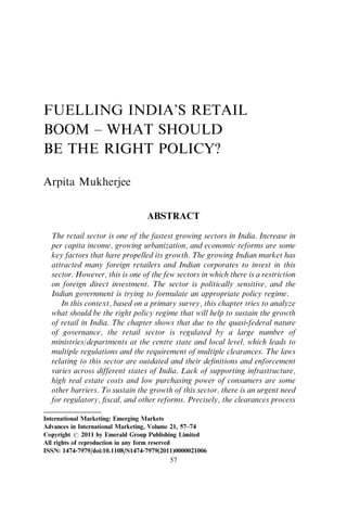 FUELLING INDIA’S RETAIL
BOOM – WHAT SHOULD
BE THE RIGHT POLICY?
Arpita Mukherjee
ABSTRACT
The retail sector is one of the fastest growing sectors in India. Increase in
per capita income, growing urbanization, and economic reforms are some
key factors that have propelled its growth. The growing Indian market has
attracted many foreign retailers and Indian corporates to invest in this
sector. However, this is one of the few sectors in which there is a restriction
on foreign direct investment. The sector is politically sensitive, and the
Indian government is trying to formulate an appropriate policy regime.
In this context, based on a primary survey, this chapter tries to analyze
what should be the right policy regime that will help to sustain the growth
of retail in India. The chapter shows that due to the quasi-federal nature
of governance, the retail sector is regulated by a large number of
ministries/departments at the centre state and local level, which leads to
multiple regulations and the requirement of multiple clearances. The laws
relating to this sector are outdated and their deﬁnitions and enforcement
varies across different states of India. Lack of supporting infrastructure,
high real estate costs and low purchasing power of consumers are some
other barriers. To sustain the growth of this sector, there is an urgent need
for regulatory, ﬁscal, and other reforms. Precisely, the clearances process
International Marketing: Emerging Markets
Advances in International Marketing, Volume 21, 57–74
Copyright r 2011 by Emerald Group Publishing Limited
All rights of reproduction in any form reserved
ISSN: 1474-7979/doi:10.1108/S1474-7979(2011)0000021006
57
 