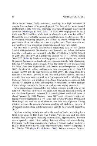 cheap labour (often family members), resulting in a high incidence of
disguised unemployment/underemployment. The share of this sector in total
employment is only 7 percent, compared to around 10 percent in developed
countries (Mukherjee & Patel, 2005). In 2004–2005, employment in retail
trade was 29–95 million, while that in wholesale trade was 4.6 million.3
Because the sector is highly fragmented and traditional retailers do not often
have formal accounting practices, it is difﬁcult to obtain reliable data. The
government does not collect data on a regular basis. Most estimates are
provided by private consulting organizations and they vary widely.
On the basis of private consumption expenditure data of the Central
Statistical Organization, National Account Statistics, and industry informa-
tion, the retail sector was estimated to be Rs 14,574 billion (US$322 billion)
in 2006–2007 and grew at a compound annual rate of 11 percent during
2003–2007 (Table 1). Modern retailing grew at a much higher rate, around
20 percent. Segment-wise, food and groceries constitute the bulk of retailing,
followed by clothing and footwear. While the share of food and groceries
has fallen (from over 66 percent in 2003–2004 to around 60 percent in 2006–
2007), the share of clothing and footwear shows an upward trend (from 7.3
percent in 2003–2004 to over 9 percent in 2006–2007). The share of modern
retailers is less than 1 percent in the food and grocery segment, and until
recently they were concentrated in a few segments such as clothing and
footwear, furniture, and sporting goods. Since food and groceries constitute
around 43 percent of ﬁnal consumption expenditures, modern retailers
foresee a huge potential in this sector and are now trying to enter it.
Most studies have estimated that the Indian economy would grow at the
rate of 8–10 percent in the next ﬁve years, with modern retailing growing at
the rate of 40–50 percent. However, its economic growth has slowed, down to
about 7 percent for 2009. Moreover, since 2007 some corporate retailers are
facing protests/backlashes in a few states such as Uttar Pradesh, Orissa, and
West Bengal and have had to withdraw or slow their pace of growth. Taking
this into account, the growth of modern retailing will likely be at the rate of
30 percent, and its share in total retailing is likely to be around 15 percent by
2012.4
Modern retailing initially started in the south of India, spreading from
large metro cities to Tier 2 and Tier 3 cities. Various store and non-store
formats have developed, including supermarkets, hypermarkets, discount
stores, specialty stores, direct selling, Internet selling, and telemarketing.
Corporate retailers are experimenting with new formats such as pushcarts.
In 2001 India did not have a single hypermarket; that number is expected to
be 1,200 by 2011 (India Retail Report, 2007). Within non-store formats,
ARPITA MUKHERJEE
60
 