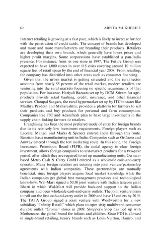 Internet retailing is growing at a fast pace, which is likely to increase further
with the penetration of credit cards. The concept of brands has developed
and more and more manufacturers are branding their products. Retailers
are developing their own brands, which generally have lower prices and
higher proﬁt margins. Some corporations have established a pan-India
presence. For instance, from its one store in 1997, The Future Group was
expected to have 1,000 stores in over 115 cities covering around 10 million
square feet of retail space by the end of ﬁnancial year 2008. From retailing,
the company has diversiﬁed into other areas such as consumer ﬁnancing.
Given that the urban market is getting saturated and the rural sector
accounts from nearly 55 percent of the retail market, modern retailers are
venturing into the rural markets focusing on speciﬁc requirements of that
population. For instance, Hariyali Bazaars set up by DCM Sriram for agri-
products provide retail banking, credit, insurance, and other ﬁnancial
services. Choupal Saagars, the rural hypermarket set up by ITC in states like
Madhya Pradesh and Maharashtra, provides a platform for farmers to sell
their products and buy products for personal and farm consumption.
Companies like ITC and Adanifresh plan to have large investments in the
supply chain linking farmers to retailers.
Franchising has been the most preferred mode of entry for foreign brands
due to its relatively low investment requirements. Foreign players such as
Lacoste, Mango, and Marks & Spencer entered India through this route.
Benetton has a manufacturing unit in India. Companies such as Oriﬂame and
Amway entered through the test marketing route. In this route, the Foreign
Investment Promotion Board (FIPB), the nodal agency to clear foreign
investment, allows foreign companies to test-market products for a two-year
period, after which they are required to set up manufacturing units. German-
based Metro Cash & Carry GmbH entered as a wholesale cash-and-carry
operator. Many foreign retailers are entering into joint venture/partnership
agreements with Indian companies. These partnerships are mutually
beneﬁcial, since foreign players acquire local market knowledge while the
Indian companies get global best management practices and technological
know-how. Wal-Mart signed a 50:50 joint venture with Indian telecom giant
Bharti in which Wal-Mart will provide back-end support to the Indian
company and open wholesale cash-and-carry outlets. The joint venture plans
to roll out the ﬁrst cash-and-carry outlet in 2009 and have 15 outlets by 2015.
The TATA Group signed a joint venture with Woolworth’s for a new
subsidiary ‘‘Inﬁnity Retail,’’ which plans to open sixty multibrand consumer
durable outlet ‘‘Croma’’ stores in 2009. Shopper’s Stop has tied up with
Mothercare, the global brand for infants and children. Since FDI is allowed
in single-brand retailing, luxury brands such as Louis Vuitton, Damro, and
ARPITA MUKHERJEE
62
 