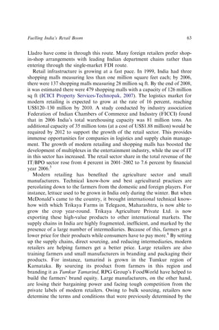 Lladro have come in through this route. Many foreign retailers prefer shop-
in-shop arrangements with leading Indian department chains rather than
entering through the single-market FDI route.
Retail infrastructure is growing at a fast pace. In 1999, India had three
shopping malls measuring less than one million square feet each; by 2006,
there were 137 shopping malls measuring 28 million sq ft. By the end of 2008,
it was estimated there were 479 shopping malls with a capacity of 126 million
sq ft (ICICI Property Services-Technopak, 2007). The logistics market for
modern retailing is expected to grow at the rate of 16 percent, reaching
US$120–130 million by 2010. A study conducted by industry association
Federation of Indian Chambers of Commerce and Industry (FICCI) found
that in 2006 India’s total warehousing capacity was 81 million tons. An
additional capacity of 35 million tons (at a cost of US$1.88 million) would be
required by 2012 to support the growth of the retail sector. This provides
immense opportunities for companies in logistics and supply chain manage-
ment. The growth of modern retailing and shopping malls has boosted the
development of multiplexes in the entertainment industry, while the use of IT
in this sector has increased. The retail sector share in the total revenue of the
IT/BPO sector rose from 4 percent in 2001–2002 to 7.6 percent by ﬁnancial
year 2006.5
Modern retailing has beneﬁted the agriculture sector and small
manufacturers. Technical know-how and best agricultural practices are
percolating down to the farmers from the domestic and foreign players. For
instance, lettuce used to be grown in India only during the winter. But when
McDonald’s came to the country, it brought international technical know-
how with which Trikaya Farms in Telegaon, Maharashtra, is now able to
grow the crop year-round. Trikaya Agriculture Private Ltd. is now
exporting these high-value products to other international markets. The
supply chains in India are highly fragmented, inefﬁcient, and marked by the
presence of a large number of intermediaries. Because of this, farmers get a
lower price for their products while consumers have to pay more.6
By setting
up the supply chains, direct sourcing, and reducing intermediaries, modern
retailers are helping farmers get a better price. Large retailers are also
training farmers and small manufacturers in branding and packaging their
products. For instance, tamarind is grown in the Tumkur region of
Karnataka. By sourcing its product from farmers in this region and
branding it as Tumkur Tamarind, RPG Group’s FoodWorld have helped to
build the farmers’ brand equity. Large manufacturers, on the other hand,
are losing their bargaining power and facing tough competition from the
private labels of modern retailers. Owing to bulk sourcing, retailers now
determine the terms and conditions that were previously determined by the
Fuelling India’s Retail Boom 63
 
