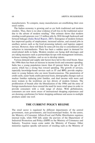manufacturers. To compete, many manufactures are establishing their own
retail outlets.
The Indian economy is growing and so are both traditional and modern
retailers. Thus, there is no clear evidence of job loss in the traditional sector
due to the advent of modern retailing.7
One estimate shows that modern
retailing would generate over 2.5 million jobs by 2010 through backward and
forward linkages (India Retail Report, 2007). Emergence of modern formats
has improved quality of employment, increased salaries, and created jobs in
ancillary sectors such as the food processing industry and logistics support
services. However, there will likely be some job loss due to consolidation and
reduction in intermediaries. There has been a sudden spurt in demand for
retail-related skills in India. Modern retailers are facing skill shortages and
are taking measures such as partnerships/tie-ups with management institutes,
in-house training facilities, and so on to develop talents.
Various demand and supply side factors have led to this retail boom. Since
the 1990s there has been an increase in income levels and consumer spending.
India has a young population (more than 65 percent below the age of 35
years), which has a strong bias toward spending. The growth of services,
especially knowledge-based services such as IT and BPO, provide employ-
ment to young Indians who are more brand-conscious. The penetration of
credit cards, easier bank credits/personal loans, demographic changes such as
nuclear families replacing joint families, and dual income with more and
more women in the workforce are key drivers of modern formats. The
proliferation of brands after the liberalization of the 1990s and the entry of
foreign manufacturers have created the need for more retail space in order to
provide consumers with a wide range of choice. With globalization,
consumers are now more aware of international shopping experiences and
are showing a preference for better shopping ambience and access to multiple
products under one roof.
THE CURRENT POLICY REGIME
The retail sector is regulated by different departments of the central
government, state governments, and local/municipal bodies. At the centre,
the Ministry of Consumer Affairs/Food and Public Distribution regulates
internal trade, while FDI falls under the purview of the Department of
Industrial Promotion and Policy (DIPP) in the Ministry of Commerce and
Industry. Taxation issues come under the Ministry of Finance. Other
ministries regulate speciﬁc sub-sectors of retailing such as the Ministry of
ARPITA MUKHERJEE
64
 