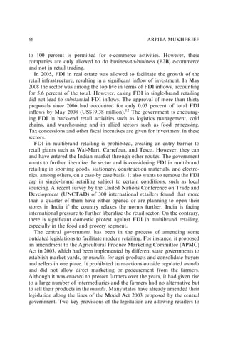 to 100 percent is permitted for e-commerce activities. However, these
companies are only allowed to do business-to-business (B2B) e-commerce
and not in retail trading.
In 2005, FDI in real estate was allowed to facilitate the growth of the
retail infrastructure, resulting in a signiﬁcant inﬂow of investment. In May
2008 the sector was among the top ﬁve in terms of FDI inﬂows, accounting
for 5.6 percent of the total. However, easing FDI in single-brand retailing
did not lead to substantial FDI inﬂows. The approval of more than thirty
proposals since 2006 had accounted for only 0.03 percent of total FDI
inﬂows by May 2008 (US$19.38 million).12
The government is encourag-
ing FDI in back-end retail activities such as logistics management, cold
chains, and warehousing and in allied sectors such as food processing.
Tax concessions and other ﬁscal incentives are given for investment in these
sectors.
FDI in multibrand retailing is prohibited, creating an entry barrier to
retail giants such as Wal-Mart, Carrefour, and Tesco. However, they can
and have entered the Indian market through other routes. The government
wants to further liberalize the sector and is considering FDI in multibrand
retailing in sporting goods, stationery, construction materials, and electro-
nics, among others, on a case-by case basis. It also wants to remove the FDI
cap in single-brand retailing subject to certain conditions, such as local
sourcing. A recent survey by the United Nations Conference on Trade and
Development (UNCTAD) of 300 international retailers found that more
than a quarter of them have either opened or are planning to open their
stores in India if the country relaxes the norms further. India is facing
international pressure to further liberalize the retail sector. On the contrary,
there is signiﬁcant domestic protest against FDI in multibrand retailing,
especially in the food and grocery segment.
The central government has been in the process of amending some
outdated legislations to facilitate modern retailing. For instance, it proposed
an amendment to the Agricultural Produce Marketing Committee (APMC)
Act in 2003, which had been implemented by different state governments to
establish market yards, or mandis, for agri-products and consolidate buyers
and sellers in one place. It prohibited transactions outside regulated mandis
and did not allow direct marketing or procurement from the farmers.
Although it was enacted to protect farmers over the years, it had given rise
to a large number of intermediaries and the farmers had no alternative but
to sell their products in the mandis. Many states have already amended their
legislation along the lines of the Model Act 2003 proposed by the central
government. Two key provisions of the legislation are allowing retailers to
ARPITA MUKHERJEE
66
 