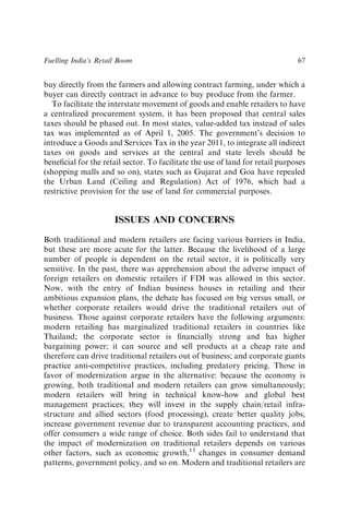 buy directly from the farmers and allowing contract farming, under which a
buyer can directly contract in advance to buy produce from the farmer.
To facilitate the interstate movement of goods and enable retailers to have
a centralized procurement system, it has been proposed that central sales
taxes should be phased out. In most states, value-added tax instead of sales
tax was implemented as of April 1, 2005. The government’s decision to
introduce a Goods and Services Tax in the year 2011, to integrate all indirect
taxes on goods and services at the central and state levels should be
beneﬁcial for the retail sector. To facilitate the use of land for retail purposes
(shopping malls and so on), states such as Gujarat and Goa have repealed
the Urban Land (Ceiling and Regulation) Act of 1976, which had a
restrictive provision for the use of land for commercial purposes.
ISSUES AND CONCERNS
Both traditional and modern retailers are facing various barriers in India,
but these are more acute for the latter. Because the livelihood of a large
number of people is dependent on the retail sector, it is politically very
sensitive. In the past, there was apprehension about the adverse impact of
foreign retailers on domestic retailers if FDI was allowed in this sector.
Now, with the entry of Indian business houses in retailing and their
ambitious expansion plans, the debate has focused on big versus small, or
whether corporate retailers would drive the traditional retailers out of
business. Those against corporate retailers have the following arguments:
modern retailing has marginalized traditional retailers in countries like
Thailand; the corporate sector is ﬁnancially strong and has higher
bargaining power; it can source and sell products at a cheap rate and
therefore can drive traditional retailers out of business; and corporate giants
practice anti-competitive practices, including predatory pricing. Those in
favor of modernization argue in the alternative: because the economy is
growing, both traditional and modern retailers can grow simultaneously;
modern retailers will bring in technical know-how and global best
management practices; they will invest in the supply chain/retail infra-
structure and allied sectors (food processing), create better quality jobs,
increase government revenue due to transparent accounting practices, and
offer consumers a wide range of choice. Both sides fail to understand that
the impact of modernization on traditional retailers depends on various
other factors, such as economic growth,13
changes in consumer demand
patterns, government policy, and so on. Modern and traditional retailers are
Fuelling India’s Retail Boom 67
 