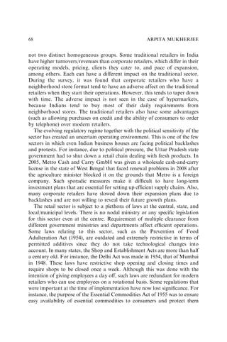 not two distinct homogeneous groups. Some traditional retailers in India
have higher turnovers/revenues than corporate retailers, which differ in their
operating models, pricing, clients they cater to, and pace of expansion,
among others. Each can have a different impact on the traditional sector.
During the survey, it was found that corporate retailers who have a
neighborhood store format tend to have an adverse affect on the traditional
retailers when they start their operations. However, this tends to taper down
with time. The adverse impact is not seen in the case of hypermarkets,
because Indians tend to buy most of their daily requirements from
neighborhood stores. The traditional retailers also have some advantages
(such as allowing purchases on credit and the ability of consumers to order
by telephone) over modern retailers.
The evolving regulatory regime together with the political sensitivity of the
sector has created an uncertain operating environment. This is one of the few
sectors in which even Indian business houses are facing political backlashes
and protests. For instance, due to political pressure, the Uttar Pradesh state
government had to shut down a retail chain dealing with fresh products. In
2005, Metro Cash and Carry GmbH was given a wholesale cash-and-carry
license in the state of West Bengal that faced renewal problems in 2008 after
the agriculture minister blocked it on the grounds that Metro is a foreign
company. Such sporadic measures make it difﬁcult to have long-term
investment plans that are essential for setting up efﬁcient supply chains. Also,
many corporate retailers have slowed down their expansion plans due to
backlashes and are not willing to reveal their future growth plans.
The retail sector is subject to a plethora of laws at the central, state, and
local/municipal levels. There is no nodal ministry or any speciﬁc legislation
for this sector even at the centre. Requirement of multiple clearance from
different government ministries and departments affect efﬁcient operations.
Some laws relating to this sector, such as the Prevention of Food
Adulteration Act (1954), are outdated and extremely restrictive in terms of
permitted additives since they do not take technological changes into
account. In many states, the Shop and Establishment Acts are more than half
a century old. For instance, the Delhi Act was made in 1954, that of Mumbai
in 1948. These laws have restrictive shop opening and closing times and
require shops to be closed once a week. Although this was done with the
intention of giving employees a day off, such laws are redundant for modern
retailers who can use employees on a rotational basis. Some regulations that
were important at the time of implementation have now lost signiﬁcance. For
instance, the purpose of the Essential Commodities Act of 1955 was to ensure
easy availability of essential commodities to consumers and protect them
ARPITA MUKHERJEE
68
 
