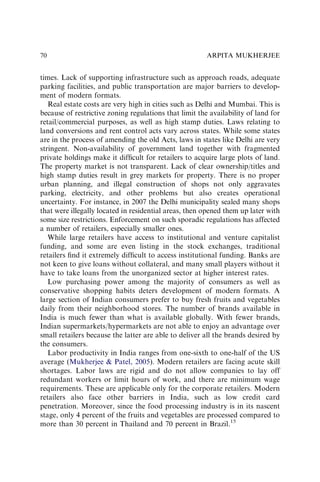 times. Lack of supporting infrastructure such as approach roads, adequate
parking facilities, and public transportation are major barriers to develop-
ment of modern formats.
Real estate costs are very high in cities such as Delhi and Mumbai. This is
because of restrictive zoning regulations that limit the availability of land for
retail/commercial purposes, as well as high stamp duties. Laws relating to
land conversions and rent control acts vary across states. While some states
are in the process of amending the old Acts, laws in states like Delhi are very
stringent. Non-availability of government land together with fragmented
private holdings make it difﬁcult for retailers to acquire large plots of land.
The property market is not transparent. Lack of clear ownership/titles and
high stamp duties result in grey markets for property. There is no proper
urban planning, and illegal construction of shops not only aggravates
parking, electricity, and other problems but also creates operational
uncertainty. For instance, in 2007 the Delhi municipality sealed many shops
that were illegally located in residential areas, then opened them up later with
some size restrictions. Enforcement on such sporadic regulations has affected
a number of retailers, especially smaller ones.
While large retailers have access to institutional and venture capitalist
funding, and some are even listing in the stock exchanges, traditional
retailers ﬁnd it extremely difﬁcult to access institutional funding. Banks are
not keen to give loans without collateral, and many small players without it
have to take loans from the unorganized sector at higher interest rates.
Low purchasing power among the majority of consumers as well as
conservative shopping habits deters development of modern formats. A
large section of Indian consumers prefer to buy fresh fruits and vegetables
daily from their neighborhood stores. The number of brands available in
India is much fewer than what is available globally. With fewer brands,
Indian supermarkets/hypermarkets are not able to enjoy an advantage over
small retailers because the latter are able to deliver all the brands desired by
the consumers.
Labor productivity in India ranges from one-sixth to one-half of the US
average (Mukherjee & Patel, 2005). Modern retailers are facing acute skill
shortages. Labor laws are rigid and do not allow companies to lay off
redundant workers or limit hours of work, and there are minimum wage
requirements. These are applicable only for the corporate retailers. Modern
retailers also face other barriers in India, such as low credit card
penetration. Moreover, since the food processing industry is in its nascent
stage, only 4 percent of the fruits and vegetables are processed compared to
more than 30 percent in Thailand and 70 percent in Brazil.15
ARPITA MUKHERJEE
70
 