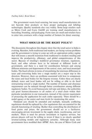 The government wants local sourcing, but many small manufacturers do
not barcode their products or have proper packaging and labeling
technologies. Quality standards also vary widely. Some large retailers such
as Metro Cash and Carry GmbH are training small manufacturers in
barcoding, branding, and packaging. Farm sizes are small and retailers have
to enter into contracts with a large number of farmers for direct sourcing.
WHAT SHOULD BE THE RIGHT POLICY?
The discussions throughout this chapter show that the retail sector in India is
evolving. Retailers, both traditional and modern, are facing various problems
and the government is trying to come up with an appropriate policy regime
that will ensure a smooth transition from traditional to modern retailing and
improve the productivity, efﬁciency, and global competitiveness of this
sector. Because of retailing’s multilevel governance structure, regulatory,
ﬁscal, and other reforms have to be initiated at different levels of
government, and there is a need for coordination between and among
different ministries and departments of the central, state, and local/municipal
bodies. The ﬁscal reforms in terms of streamlining the interstate differences in
taxes and converting India into a single market are a major step in this
direction. However, there are problems associated with how to compensate
the states and local bodies for the forgone revenue. Unless these are clearly
deﬁned, states and local bodies will not be willing or able to do ﬁscal
restructuring toward a single market. The number of licenses and clearance
requirements can be reduced through better coordination among different
regulatory bodies. To avoid bureaucratic red tape and delays, the authorities
can grant licenses/clearances to all outlets of a retail chain within their
particular jurisdiction in one transaction, instead of the current requirement
of processing the application for each outlet separately. There should be a
nodal agency at the centre and state levels for monitoring this sector.
Outdated acts should be amended and multiple, mutually conﬂicting
regulations should be replaced by a few regulations that are essential for the
smooth functioning of retailing. Rather than controlling the distribution of
food grains and prices, the government should act as a facilitator,
encouraging private investment in the supply chain, warehousing, and wet
markets. There is need for private investment in logistics services, but
private players will not be willing to invest if there is no clearly speciﬁed
revenue-earning models and regulatory certainty. Although many state
governments have modiﬁed their APMC Acts, the case of Metro Cash and
Fuelling India’s Retail Boom 71
 