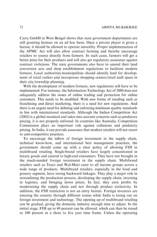 Carry GmbH in West Bengal shows that state government departments are
still granting licenses on an ad hoc basis. Once a private player is given a
license, it should be allowed to operate smoothly. Proper implementation of
the APMC Act will also allow contract farming and thereby encourage
retailers to source directly from farmers. In such cases, farmers will get a
better price for their products and will also get regulatory assurance against
contract violations. The state governments also have to amend their land
conversion acts and shop establishment regulations to facilitate modern
formats. Local authorities/municipalities should identify land for develop-
ment of retail outlets and incorporate shopping centers/retail mall space in
their city/township planning.
With the development of modern formats, new regulations will have to be
implemented. For instance, the Information Technology Act of 2000 does not
adequately address the issues of online trading and protection for online
customers. This needs to be modiﬁed. With new forms of retailing such as
franchising and direct marketing, there is a need for new regulations. And
there is an urgent need for deﬁning and enforcing minimum quality standards
in line with international standards. Although the Indian Competition Act
(2002) is a global standard and takes into account concerns such as predatory
pricing, it is not properly enforced. In countries like Australia, Competition
Commission plays an important role against collusions and predatory
pricing. In India, it can provide assurance that modern retailers will not resort
to anti-competitive practices.
To encourage the inﬂow of foreign investment in the supply chain,
technical know-how, and international best management practices, the
government should come up with a clear policy of allowing FDI in
multibrand retailing. Single-brand retailers have largely concentrated in
luxury goods and catered to high-end consumers. They have not brought in
the much-needed foreign investment in the supply chain. Multibrand
retailers such as Tesco and Wal-Mart cater to all income groups across a
wide range of products. Multibrand retailers, especially in the food and
grocery segment, have strong backward linkages. They play a major role in
streamlining the production process, developing the supply chain, investing
in logistics, and bringing down prices. In fact, they earn proﬁts by
modernizing the supply chain and not through product exclusivity. In
addition, the FDI restriction is not an entry barrier. Foreign investors are
entering the country through different routes while India is losing out on
foreign investment and technology. The opening up of multibrand retailing
can be gradual, giving the domestic industry enough time to adjust. In the
initial stage, FDI up to 49 percent can be allowed, which can then be raised
to 100 percent in a three to ﬁve year time frame. Unless the operating
ARPITA MUKHERJEE
72
 